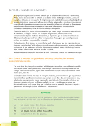 1616161616
A
Tema II – Grandezas e Medidas
A comparação de grandezas de mesma natureza que dá origem à idéia de medida é muito antiga.
Afinal, tudo o que se descobre na natureza é, de alguma forma, medido pelo homem. Assim, por
exemplo, a utilização do uso de partes do próprio corpo para medir (palmos, pés, polegadas) pode ser
uma estratégia inicial para a construção das competências relacionadas a esse tema porque permite
a reconstrução histórica de um processo em que a medição tinha como referência as dimensões do
corpo humano, além de destacar aspectos curiosos como o fato de que, em determinadas
civilizações, as medidas do corpo do rei eram tomadas como padrão.
Para certas aplicações, foram utilizadas medidas que com o tempo tornaram-se convencionais.
A velocidade, o tempo e a massa são exemplos de grandezas para as quais foram
convencionadas algumas medidas. Desse modo, é importante que os alunos reconheçam as
diferentes situações que os levam a lidar com grandezas físicas, para que identifiquem que
atributo será medido e o que significa a medida.
Os fundamentos deste tema, e as competências a ele relacionadas, que são esperadas de um
aluno até o término da 4ª série, dizem respeito à compreensão de que podem ser convencionadas
medidas ou, de que podem ser utilizados sistemas convencionais para o cálculo de perímetros,
áreas, valores monetários e trocas de moedas e cédulas.
As habilidades relacionadas aos descritores do tema Grandezas e Medidas são comentadas a seguir.
D6 – Estimar a medida de grandezas utilizando unidades de medida
convencionais ou não.
Por meio deste descritor pode-se avaliar a habilidade de o aluno lidar com unidades de medida
não-convencionais, como, por exemplo, usar um lápis como unidade de comprimento, ou um
azulejo, como unidade de área, e para lidar com medidas adotadas como convencionais como
metro, quilo, litro, etc.
Essa habilidade é avaliada por meio de situações-problema, contextualizadas, que requeiram do
aluno identificar grandezas mensuráveis que ocorrem no seu dia-a-dia, convencionais ou não,
relacionadas a comprimento, massa, capacidade, superfície, etc. Por exemplo, solicita-se ao
aluno que, considerando-se a medida de um lápis em cm, e considerando-se, ainda, que
determinado objeto mede tantos lápis, que ele indique, em cm, a medida do objeto. A seguir é
apresentado um exemplo de item relacionado a esse descritor.
Exemplo:
O carro de João consome 1 litro de gasolina a cada 10 quilômetros percorridos.
Para ir da sua casa ao sítio, que fica distante 63 quilômetros, o carro consome
(A) um pouco menos de 6 litros de gasolina.
(B) exatamente 6 litros de gasolina.
(C) um pouco mais de 6 litros de gasolina.
(D) exatamente 7 litros de gasolina.
 