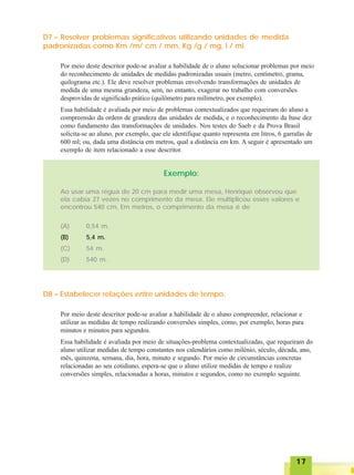 1717171717
D7 – Resolver problemas significativos utilizando unidades de medida
padronizadas como Km /m/ cm / mm, Kg /g / mg, l / ml.
Por meio deste descritor pode-se avaliar a habilidade de o aluno solucionar problemas por meio
do reconhecimento de unidades de medidas padronizadas usuais (metro, centímetro, grama,
quilograma etc.). Ele deve resolver problemas envolvendo transformações de unidades de
medida de uma mesma grandeza, sem, no entanto, exagerar no trabalho com conversões
desprovidas de significado prático (quilômetro para milímetro, por exemplo).
Essa habilidade é avaliada por meio de problemas contextualizados que requeiram do aluno a
compreensão da ordem de grandeza das unidades de medida, e o reconhecimento da base dez
como fundamento das transformações de unidades. Nos testes do Saeb e da Prova Brasil
solicita-se ao aluno, por exemplo, que ele identifique quanto representa em litros, 6 garrafas de
600 ml; ou, dada uma distância em metros, qual a distância em km. A seguir é apresentado um
exemplo de item relacionado a esse descritor.
Exemplo:
Ao usar uma régua de 20 cm para medir uma mesa, Henrique observou que
ela cabia 27 vezes no comprimento da mesa. Ele multiplicou esses valores e
encontrou 540 cm. Em metros, o comprimento da mesa é de
(A) 0,54 m.
(B) 5,4 m.
(C) 54 m.
(D) 540 m.
D8 – Estabelecer relações entre unidades de tempo.
Por meio deste descritor pode-se avaliar a habilidade de o aluno compreender, relacionar e
utilizar as medidas de tempo realizando conversões simples, como, por exemplo, horas para
minutos e minutos para segundos.
Essa habilidade é avaliada por meio de situações-problema contextualizadas, que requeiram do
aluno utilizar medidas de tempo constantes nos calendários como milênio, século, década, ano,
mês, quinzena, semana, dia, hora, minuto e segundo. Por meio de circunstâncias concretas
relacionadas ao seu cotidiano, espera-se que o aluno utilize medidas de tempo e realize
conversões simples, relacionadas a horas, minutos e segundos, como no exemplo seguinte.
 