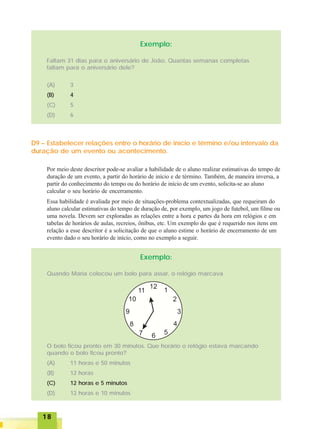 1818181818
Exemplo:
Faltam 31 dias para o aniversário de João. Quantas semanas completas
faltam para o aniversário dele?
(A) 3
(B) 4
(C) 5
(D) 6
D9 – Estabelecer relações entre o horário de início e término e/ou intervalo da
duração de um evento ou acontecimento.
Por meio deste descritor pode-se avaliar a habilidade de o aluno realizar estimativas do tempo de
duração de um evento, a partir do horário de início e de término. Também, de maneira inversa, a
partir do conhecimento do tempo ou do horário de início de um evento, solicita-se ao aluno
calcular o seu horário de encerramento.
Essa habilidade é avaliada por meio de situações-problema contextualizadas, que requeiram do
aluno calcular estimativas do tempo de duração de, por exemplo, um jogo de futebol, um filme ou
uma novela. Devem ser exploradas as relações entre a hora e partes da hora em relógios e em
tabelas de horários de aulas, recreios, ônibus, etc. Um exemplo do que é requerido nos itens em
relação a esse descritor é a solicitação de que o aluno estime o horário de encerramento de um
evento dado o seu horário de início, como no exemplo a seguir.
Exemplo:
Quando Maria colocou um bolo para assar, o relógio marcava
O bolo ficou pronto em 30 minutos. Que horário o relógio estava marcando
quando o bolo ficou pronto?
(A) 11 horas e 50 minutos
(B) 12 horas
(C) 12 horas e 5 minutos
(D) 12 horas e 10 minutos
 