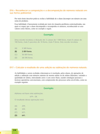 2424242424
D16 – Reconhecer a composição e a decomposição de números naturais em
sua forma polinomial.
Por meio deste descritor pode-se avaliar a habilidade de o aluno decompor um número em uma
soma de produtos.
Essa habilidade é basicamente avaliada por meio de situações-problema contextualizadas, nas
quais se requer que o aluno decomponha e recomponha os números, reconhecendo os seus
valores como fatores, como no exemplo a seguir.
Exemplo:
Uma escola recebeu a doação de 3 caixas de 1 000 livros, mais 8 caixas de
100 livros, mais 5 pacotes de 10 livros, mais 9 livros. Esta escola recebeu
(A) 3 589 livros.
(B) 3 859 livros.
(C) 30 859 livros.
(D) 38 590 livros.
D17 – Calcular o resultado de uma adição ou subtração de números naturais.
As habilidades a serem avaliadas relacionam-se à resolução, pelos alunos, de operações de
adição e subtração com números naturais de mesma ordem ou de ordens diferentes, variando a
quantidade de ordens, intercalando zeros e com zeros finais, usando estratégias pessoais e
técnicas operatórias convencionais, com compreensão dos processos nelas envolvidos, como no
exemplo seguinte.
Exemplo:
Adriana vai fazer esta subtração:
679 – 38.
O resultado dessa operação será
(A) 299.
(B) 399.
(C) 631.
(D) 641.
 