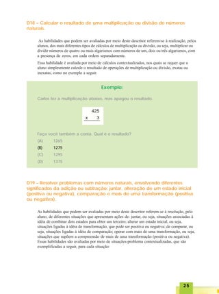 2525252525
D18 – Calcular o resultado de uma multiplicação ou divisão de números
naturais.
As habilidades que podem ser avaliadas por meio deste descritor referem-se à realização, pelos
alunos, dos mais diferentes tipos de cálculos de multiplicação ou divisão, ou seja, multiplicar ou
dividir números de quatro ou mais algarismos com números de um, dois ou três algarismos, com
a presença de zeros, em cada ordem separadamente.
Essa habilidade é avaliada por meio de cálculos contextualizados, nos quais se requer que o
aluno simplesmente calcule o resultado de operações de multiplicação ou divisão, exatas ou
inexatas, como no exemplo a seguir.
Exemplo:
Carlos fez a multiplicação abaixo, mas apagou o resultado.
Faça você também a conta. Qual é o resultado?
(A) 1265
(B) 1275
(C) 1295
(D) 1375
D19 – Resolver problemas com números naturais, envolvendo diferentes
significados da adição ou subtração: juntar, alteração de um estado inicial
(positiva ou negativa), comparação e mais de uma transformação (positiva
ou negativa).
As habilidades que podem ser avaliadas por meio deste descritor referem-se à resolução, pelo
aluno, de diferentes situações que apresentam ações de: juntar, ou seja, situações associadas à
idéia de combinar dois estados para obter um terceiro; alterar um estado inicial, ou seja,
situações ligadas à idéia de transformação, que pode ser positiva ou negativa; de comparar, ou
seja, situações ligadas à idéia de comparação; operar com mais de uma transformação, ou seja,
situações que supõem a compreensão de mais de uma transformação (positiva ou negativa).
Essas habilidades são avaliadas por meio de situações-problema contextualizadas, que são
exemplificadas a seguir, para cada situação:
 