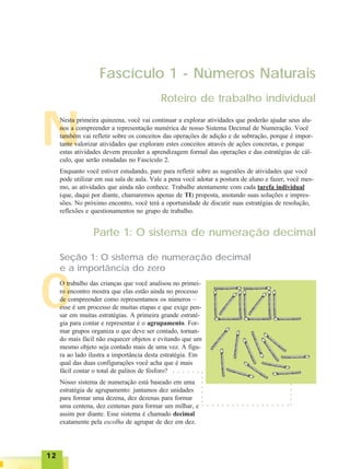 1212121212
O
N
Fascículo 1 - Números Naturais
Roteiro de trabalho individual
Nesta primeira quinzena, você vai continuar a explorar atividades que poderão ajudar seus alu-
nos a compreender a representação numérica de nosso Sistema Decimal de Numeração. Você
também vai refletir sobre os conceitos das operações de adição e de subtração, porque é impor-
tante valorizar atividades que exploram estes conceitos através de ações concretas, e porque
estas atividades devem preceder a aprendizagem formal das operações e das estratégias de cál-
culo, que serão estudadas no Fascículo 2.
Enquanto você estiver estudando, pare para refletir sobre as sugestões de atividades que você
pode utilizar em sua sala de aula. Vale a pena você adotar a postura de aluno e fazer, você mes-
mo, as atividades que ainda não conhece. Trabalhe atentamente com cada tarefa individual
(que, daqui por diante, chamaremos apenas de TI) proposta, anotando suas soluções e impres-
sões. No próximo encontro, você terá a oportunidade de discutir suas estratégias de resolução,
reflexões e questionamentos no grupo de trabalho.
Parte 1: O sistema de numeração decimal
Seção 1: O sistema de numeração decimal
e a importância do zero
O trabalho das crianças que você analisou no primei-
ro encontro mostra que elas estão ainda no processo
de compreender como representamos os números –
esse é um processo de muitas etapas e que exige pen-
sar em muitas estratégias. A primeira grande estraté-
gia para contar e representar é o agrupamento. For-
mar grupos organiza o que deve ser contado, tornan-
do mais fácil não esquecer objetos e evitando que um
mesmo objeto seja contado mais de uma vez. A figu-
ra ao lado ilustra a importância desta estratégia. Em
qual das duas configurações você acha que é mais
fácil contar o total de palitos de fósforo?
Nosso sistema de numeração está baseado em uma
estratégia de agrupamento: juntamos dez unidades
para formar uma dezena, dez dezenas para formar
uma centena, dez centenas para formar um milhar, e
assim por diante. Esse sistema é chamado decimal
exatamente pela escolha de agrupar de dez em dez.
○ ○ ○ ○ ○ ○ ○ ○ ○ ○ ○ ○ ○ ○ ○ ○ ○ ○
○○○○○
○○○○○○○
○ ○ ○ ○ ○ ○
 