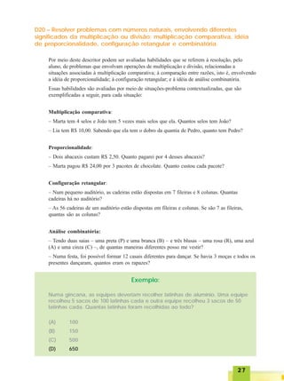 2727272727
D20 – Resolver problemas com números naturais, envolvendo diferentes
significados da multiplicação ou divisão: multiplicação comparativa, idéia
de proporcionalidade, configuração retangular e combinatória.
Por meio deste descritor podem ser avaliadas habilidades que se referem à resolução, pelo
aluno, de problemas que envolvam operações de multiplicação e divisão, relacionadas a
situações associadas à multiplicação comparativa; à comparação entre razões, isto é, envolvendo
a idéia de proporcionalidade; à configuração retangular; e à idéia de análise combinatória.
Essas habilidades são avaliadas por meio de situações-problema contextualizadas, que são
exemplificadas a seguir, para cada situação:
Multiplicação comparativa:
– Marta tem 4 selos e João tem 5 vezes mais selos que ela. Quantos selos tem João?
– Lia tem R$ 10,00. Sabendo que ela tem o dobro da quantia de Pedro, quanto tem Pedro?
Proporcionalidade:
– Dois abacaxis custam R$ 2,50. Quanto pagarei por 4 desses abacaxis?
– Marta pagou R$ 24,00 por 3 pacotes de chocolate. Quanto custou cada pacote?
Configuração retangular:
– Num pequeno auditório, as cadeiras estão dispostas em 7 fileiras e 8 colunas. Quantas
cadeiras há no auditório?
– As 56 cadeiras de um auditório estão dispostas em fileiras e colunas. Se são 7 as fileiras,
quantas são as colunas?
Análise combinatória:
– Tendo duas saias – uma preta (P) e uma branca (B) – e três blusas – uma rosa (R), uma azul
(A) e uma cinza (C) –, de quantas maneiras diferentes posso me vestir?
– Numa festa, foi possível formar 12 casais diferentes para dançar. Se havia 3 moças e todos os
presentes dançaram, quantos eram os rapazes?
Exemplo:
Numa gincana, as equipes deveriam recolher latinhas de alumínio. Uma equipe
recolheu 5 sacos de 100 latinhas cada e outra equipe recolheu 3 sacos de 50
latinhas cada. Quantas latinhas foram recolhidas ao todo?
(A) 100
(B) 150
(C) 500
(D) 650
 