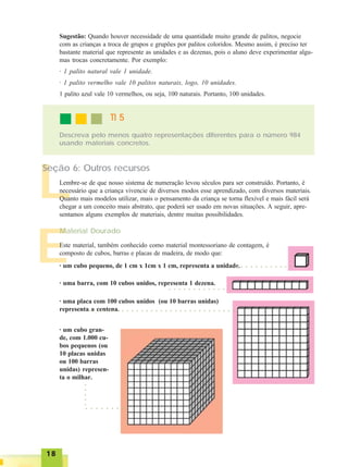 1818181818
E
Sugestão: Quando houver necessidade de uma quantidade muito grande de palitos, negocie
com as crianças a troca de grupos e grupões por palitos coloridos. Mesmo assim, é preciso ter
bastante material que represente as unidades e as dezenas, pois o aluno deve experimentar algu-
mas trocas concretamente. Por exemplo:
· 1 palito natural vale 1 unidade.
· 1 palito vermelho vale 10 palitos naturais, logo, 10 unidades.
1 palito azul vale 10 vermelhos, ou seja, 100 naturais. Portanto, 100 unidades.
Descreva pelo menos quatro representações diferentes para o número 984
usando materiais concretos.
TI 5TI 5TI 5TI 5TI 5
L
Seção 6: Outros recursos
Lembre-se de que nosso sistema de numeração levou séculos para ser construído. Portanto, é
necessário que a criança vivencie de diversos modos esse aprendizado, com diversos materiais.
Quanto mais modelos utilizar, mais o pensamento da criança se torna flexível e mais fácil será
chegar a um conceito mais abstrato, que poderá ser usado em novas situações. A seguir, apre-
sentamos alguns exemplos de materiais, dentre muitas possibilidades.
Este material, também conhecido como material montessoriano de contagem, é
composto de cubos, barras e placas de madeira, de modo que:
Material Dourado
· um cubo pequeno, de 1 cm x 1cm x 1 cm, representa a unidade.○ ○ ○ ○ ○ ○ ○ ○ ○ ○ ○ ○
· uma barra, com 10 cubos unidos, representa 1 dezena.
○ ○ ○ ○ ○ ○ ○ ○ ○ ○ ○ ○
· uma placa com 100 cubos unidos (ou 10 barras unidas)
representa a centena.
· um cubo gran-
de, com 1.000 cu-
bos pequenos (ou
10 placas unidas
ou 100 barras
unidas) represen-
ta o milhar.
○ ○ ○ ○ ○ ○ ○ ○ ○ ○ ○ ○ ○ ○ ○ ○ ○ ○ ○ ○ ○ ○ ○ ○ ○ ○ ○ ○ ○ ○ ○
○○○○○
○ ○ ○ ○ ○ ○ ○ ○
 