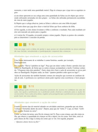 2121212121
U
momento, e mais tarde uma quantidade maior). Diga às crianças que o jogo tem as seguintes re-
gras:
a) um aluno apresenta ao seu colega uma certa quantidade de fichas (ou do objeto que estiver
sendo utilizando) arrumadas em dois grupos – as fichas não utilizadas permanecem escondidas
da vista do outro jogador.
b) Depois que o colega observar, junta as fichas e cobre-as com uma folha de papel.
c) O outro aluno que joga deve dizer o total de fichas que ficou embaixo da folha.
d) Em seguida, os dois alunos levantam a folha e conferem o resultado. Para cada resultado cor-
reto será marcado um ponto para o jogador.
e) A turma faz 10 jogadas, revezando sempre o aluno jogador. Depois os pontos são contados
para se determinar o vencedor da partida.
TI 10TI 10TI 10TI 10TI 10
Crie um jogo com a idéia de juntar e que possa ser desenvolvido na área externa
de sua escola, envolvendo a participação corporal das crianças.
Atividades que envolvem a ação de acrescentar
U
Uma forma interessante de se trabalhar é contar histórias, usando, por exemplo,
flanelogravuras.
Por exemplo: “Havia 5 patinhos no lago”. Peça que um aluno venha à frente e prenda cinco pa-
tinhos no flanelógrafo, de forma que as outras crianças acompanhem a tarefa. Continue contan-
do: “Chegaram mais dois patinhos”. Outro aluno deve fazer a ação de acrescentar os novos pati-
nhos ao flanelógrafo. Pergunte então, no final: “quantos patinhos estão agora no lago?”.
Ações de acrescentar são também bastante comuns em situações que ocorrem no cotidiano da
sala de aula. A professora ou o professor atento pode registrar estas ocorrências e fazer pergun-
tas.
TI 11TI 11TI 11TI 11TI 11
Exemplifique pelo menos duas situações possíveis de ocorrer no cotidiano da sala de
aula, nas quais a professora ou o professor pode chamar a atenção para a ação de
acrescentar. Para cada uma delas, registre uma pergunta que a professora ou o professor
pode fazer aos seus alunos.
Atividades que envolvem a ação de retirar
Usando o mesmo tipo de material adotado em atividades anteriores, proponha que um aluno
“coloque 5 borrachas dentro da caixa”. Depois, peça que ele “retire 3” e que, ao final, “verifi-
que quantas ficaram na caixa”.
Forme, na frente da turma, uma fila de crianças (até 9). Peça a uma criança, que não esteja na
fila, que observe a quantidade de crianças na fila e depois vire de costas. Sem falar, retire al-
guns alunos da fila e diga à criança de costas que se vire. Em seguida, pergunte:
- “Quantos alunos havia na fila?”
 
