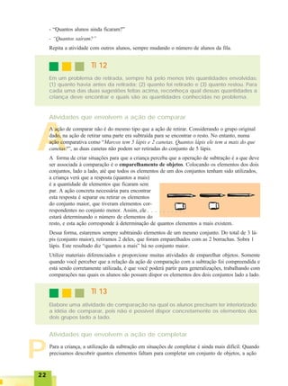 2222222222
P
A
- “Quantos alunos ainda ficaram?”
- “Quantos saíram?”
Repita a atividade com outros alunos, sempre mudando o número de alunos da fila.
TI 12TI 12TI 12TI 12TI 12
Em um problema de retirada, sempre há pelo menos três quantidades envolvidas:
(1) quanto havia antes da retirada; (2) quanto foi retirado e (3) quanto restou. Para
cada uma das duas sugestões feitas acima, reconheça qual dessas quantidades a
criança deve encontrar e quais são as quantidades conhecidas no problema.
Atividades que envolvem a ação de comparar
A ação de comparar não é do mesmo tipo que a ação de retirar. Considerando o grupo original
dado, na ação de retirar uma parte era subtraída para se encontrar o resto. No entanto, numa
ação comparativa como “Marcos tem 5 lápis e 2 canetas. Quantos lápis ele tem a mais do que
canetas?”, as duas canetas não podem ser retiradas do conjunto de 5 lápis.
A forma de criar situações para que a criança perceba que a operação de subtração é a que deve
ser associada à comparação é o emparelhamento de objetos. Colocando os elementos dos dois
conjuntos, lado a lado, até que todos os elementos de um dos conjuntos tenham sido utilizados,
a criança verá que a resposta (quantos a mais)
é a quantidade de elementos que ficaram sem
par. A ação concreta necessária para encontrar
esta resposta é separar ou retirar os elementos
do conjunto maior, que tiveram elementos cor-
respondentes no conjunto menor. Assim, ele
estará determinando o número de elementos do
resto, e esta ação corresponde à determinação de quantos elementos a mais existem.
Dessa forma, estaremos sempre subtraindo elementos de um mesmo conjunto. Do total de 3 lá-
pis (conjunto maior), retiramos 2 deles, que foram emparelhados com as 2 borrachas. Sobra 1
lápis. Este resultado diz “quantos a mais” há no conjunto maior.
Utilize materiais diferenciados e proporcione muitas atividades de emparelhar objetos. Somente
quando você perceber que a relação da ação de comparação com a subtração foi compreendida e
está sendo corretamente utilizada, é que você poderá partir para generalizações, trabalhando com
comparações nas quais os alunos não possam dispor os elementos dos dois conjuntos lado a lado.
TI 13TI 13TI 13TI 13TI 13
Elabore uma atividade de comparação na qual os alunos precisam ter interiorizado
a idéia de comparar, pois não é possível dispor concretamente os elementos dos
dois grupos lado a lado.
Atividades que envolvem a ação de completar
Para a criança, a utilização da subtração em situações de completar é ainda mais difícil. Quando
precisamos descobrir quantos elementos faltam para completar um conjunto de objetos, a ação
○ ○ ○ ○ ○ ○ ○ ○ ○ ○ ○ ○
 