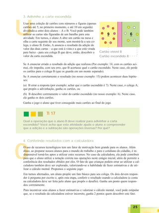 2525252525
O
U
3. Adivinhe a carta escondida
Usar uma coleção de cartões com números e figuras (apenas
cartões até 5, no primeiro momento, e até 10 em seguida)
dividindo-a entre dois alunos – A e B. Você pode também
utilizar as cartas não figuradas de um baralho para esta
atividade. Em turnos, o aluno A abre um cartão na mesa e
olha a carta seguinte do seu monte, sem mostrá-la a seu co-
lega, o aluno B. Então, A anuncia o resultado da adição do
valor das duas cartas – a que está à vista e a que está virada
para baixo - para seu colega B que deve, então, descobrir o
valor da carta escondida.
Cartão visível B
○○○○○
○ ○ ○ ○
○○○○
Cartão escondido B
Se A enunciar errado o resultado da adição que realizou (Por exemplo: 14, com os cartões aci-
ma), ele impediu, com seu erro, que B acertasse qual o cartão escondido. Neste caso, ele perde
os cartões para o colega B (que os guarda em um monte separado).
Se A enunciar corretamente o resultado (no nosso exemplo: 15) podem acontecer duas hipóte-
ses:
(a) B errar a resposta (por exemplo: achar que o cartão escondido é 7). Neste caso, o colega A,
que propôs a adivinhação, ganha os cartões, ou
(b) B descobre corretamente o valor do cartão escondido (no nosso exemplo: 6). Neste caso,
ele ganha os dois cartões.
Ganha o jogo o aluno que tiver conseguido mais cartões ao final do jogo.
TI 17TI 17TI 17TI 17TI 17
Qual a operação que o aluno B deve realizar para adivinhar a carta
escondida? Você acha que esta atividade ajuda o aluno a compreender
que a adição e a subtração são operações inversas? Por quê?
4. Conferindo resultados com a calculadora
O uso de recursos tecnológicos tem um fator de motivação bem grande para os alunos. Além
disso, ao preparar nossos alunos para o mundo do trabalho e para o cotidiano do cidadão, é in-
dispensável torná-los aptos a utilizar estes recursos. No caso da calculadora, ela pode contribuir
para que o aluno utilize a notação correta nas operações neste estágio inicial, além de permitir a
conferência dos resultados obtidos por eles. O fato de que crianças podem errar ao utilizar a cal-
culadora também deve ser explorado, valorizando-se a habilidade de fazer estimativas e de uti-
lizar o cálculo mental. Propomos o seguinte jogo:
Em turnos alternados, um aluno propõe um fato básico para seu colega. Os dois devem respon-
der à pergunta por escrito e, após esta etapa, conferir o resultado usando a calculadora (a conta
na calculadora deve ser feita pelo aluno que propôs o desafio). Ganha um ponto quem respon-
deu corretamente.
Para incentivar seus alunos a fazer estimativas e valorizar o cálculo mental, você pode estipular
que, se o resultado da calculadora estiver incorreto, ganha 2 pontos quem descobrir este fato.
 
