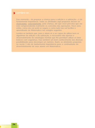 2626262626
Lembre-se...
Esse momento – de preparar a criança para a adição e a subtração – é de
fundamental importância. Todas as atividades aqui propostas devem ser
vivenciadas, concretamente, pela criança, até que você perceba que ela
está compreendendo realmente os conceitos das operações. Você verá,
então, como ela vai sentir-se segura e como tudo isso vai facilitar o
aprendizado da Matemática nos estágios seguintes.
Lembre-se também que, para o aluno vir a ser capaz de utilizar bem os
algoritmos da adição e da subtração, é necessário não apenas o
desenvolvimento de estratégias mentais que lhe permitam utilizar os fatos
básicos com segurança, mas também um bom conhecimento das diversas
possibilidades para decompor um número. Assim, as atividades propostas
na seção 3 são de fundamental importância para a continuidade do
desenvolvimento de seus alunos em Matemática.
 