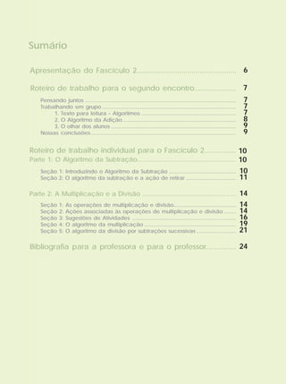 Sumário
Apresentação do Fascículo 2.................................................
Roteiro de trabalho para o segundo encontro.....................
Roteiro de trabalho individual para o Fascículo 2................
Parte 1: O Algoritmo da Subtração.........................................................
Parte 2: A Multiplicação e a Divisão ......................................................
Bibliografia para a professora e para o professor...............
Pensando juntos
Trabalhando em grupo
1. Texto para leitura - Algoritmos
2. O Algoritmo da Adição
3. O olhar dos alunos
Nossas conclusões
...................................................................................................
........................................................................................
..............................................................
..........................................................................
..................................................................................
...............................................................................................
Seção 1: Introduzindo o Algoritmo da Subtração
Seção 2: O algoritmo da subtração e a ação de retirar
............................................
.................................
Seção 1: As operações de multiplicação e divisão
Seção 2: Ações associadas às operações de multiplicação e divisão
Seção 3: Sugestões de Atividades
Seção 4: O algoritmo da multiplicação
Seção 5: O algoritmo da divisão por subtrações sucessivas
.........................................
........
....................................................................
............................................................
..........................
6
7
7
7
7
8
9
9
10
10
10
11
14
14
14
16
19
21
24
 
