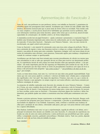 66666
!
AAntes de você, cara professora ou caro professor, iniciar o seu trabalho no fascículo 2, gostaríamos de
relembrar alguns dos pressupostos deste material. Acreditamos que é direito de todo cidadão saber Ma-
temática, ferramenta essencial para que se possa atuar de forma crítica na sociedade. Num mundo cada
vez mais complexo, a escola precisa desenvolver habilidades que permitam resolver problemas, lidar
com informações numéricas para tomar decisões, opinar sobre temas que as envolvem, desenvolvendo
capacidades de comunicação e de trabalho coletivo, de forma independente.
A matemática escolar tem um papel formativo – ajuda a estruturar o pensamento e o raciocínio lógico. É
também uma ferramenta importante para outras áreas do conhecimento, por ter uma linguagem própria
de expressão. O tema deste fascículo – Operações com Números Naturais – tem, nos anos iniciais de
escolarização, um papel central neste processo.
Como no fascículo 1, este material foi estruturado como uma troca entre colegas de profissão. Não te-
mos a pretensão de esgotar o tema, mas buscamos motivar o colega ou a colega a repensar seus conheci-
mentos e sua prática de ensino para estes conteúdos. Esperamos contagiar você com nosso desejo de um
ensino de matemática mais eficiente e mais prazeroso, fornecendo opções para mudança e despertando a
vontade de continuar sempre se aperfeiçoando.
Acreditamos que não basta estar bem treinado para executar procedimentos de cálculo (ou mesmo para
usar calculadoras) se não se sabe que operações devem ser feitas para resolver um determinado proble-
ma. As experiências iniciais de uma criança em tomar decisões sobre que operações utilizar - e em que
ordem - são muito importantes para lhe dar segurança em Matemática pelo restante de sua vida. Só um
ensino de operações que não fique restrito ao treino de procedimentos mecânicos será capaz de levar os
alunos a não precisarem mais perguntar: “que conta eu faço?”, “ este problema é de mais ou de me-
nos?”, por exemplo.
Assim, ao tratar destes temas, mais uma vez, você tem em suas mãos uma grande responsabilidade. Espe-
ramos que este curso possa ajudá-lo a conhecer e valorizar atividades mais voltadas para a compreensão
dos significados e dos “por quês” das etapas dos algoritmos. Frisamos, mais uma vez, que o ensino de
Números Naturais e suas operações vai sempre exigir de você muita reflexão e uma busca constante por
melhores estratégias de ensino.
As propostas de trabalho exploradas neste fascículo são oriundas do curso Números Naturais – Conteú-
do e Forma, um curso completo desenvolvido pelo LIMC, que representa a rede de formação continuada
no Estado do Rio de Janeiro. Como dispomos de menos tempo para o tema neste programa, foi necessá-
rio fazer escolhas, assim como no fascículo 1. Procuramos selecionar alguns dos conceitos e idéias fun-
damentais, que poderão ajudar seus alunos a construírem uma base sólida para continuarem seus estu-
dos.
Durante a próxima quinzena, busque experimentar as atividades sugeridas neste fascículo. Busque avali-
ar o potencial das propostas para gerar interesse e compreensão, e perceber as possibilidades didáticas e
necessidades de adaptá-las à sua realidade. Esperamos, ainda, continuar a estimular uma mudança de
olhar para a produção de seus alunos, valorizando cada passo, para que você possa detectar como ajudá-
los a superar dificuldades.
Para finalizar, lembramos mais uma vez que a experimentação, seguida da reflexão e do debate, será o
principal investimento feito durante seu trabalho com estes fascículos. É a discussão de experiências rea-
lizadas nas salas de aula com outras professoras e outros professores que possibilitará que todo o grupo
reflita e compreenda conceitos, ganhando autoconfiança e liberdade criativa. Tudo isso, porém, depende
muito de você e de um bom clima de trabalho do grupo.
Bom trabalho!
As autoras, Mônica e Beth
Apresentação do Fascículo 2
 
