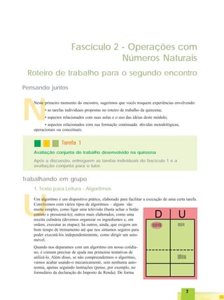 77777
N
Fascículo 2 - Operações com
Números Naturais
Roteiro de trabalho para o segundo encontro
Pensando juntos
Neste primeiro momento do encontro, sugerimos que vocês troquem experiências envolvendo:
• as tarefas individuais propostas no roteiro de trabalho da quinzena;
• aspectos relacionados com suas aulas e o uso das idéias deste módulo;
• aspectos relacionados com sua formação continuada: dúvidas metodológicas,
operacionais ou conceituais.
Após a discussão, entreguem as tarefas individuais do fascículo 1 e a
avaliação conjunta para o tutor.
TTTTTarefa 1arefa 1arefa 1arefa 1arefa 1
Avaliação conjunta do trabalho desenvolvido na quinzena
U
Trabalhando em grupo
Um algoritmo é um dispositivo prático, elaborado para facilitar a execução de uma certa tarefa.
Convivemos com vários tipos de algoritmos – alguns são
muito simples, como ligar uma televisão (basta achar o botão
correto e pressioná-lo); outros mais elaborados, como uma
receita culinária (devemos organizar os ingredientes e, em
ordem, executar as etapas); há outros, ainda, que exigem um
bom tempo de treinamento até que nos sintamos seguros para
poder executá-los independentemente, como dirigir um auto-
móvel.
Quando nos deparamos com um algoritmo em nosso cotidia-
no, é comum precisar de ajuda nas primeiras tentativas de
utilizá-lo. Além disso, se não compreendermos o algoritmo,
vamos acabar usando-o mecanicamente, sem nenhuma auto-
nomia, apenas seguindo instruções (pense, por exemplo, no
formulário da declaração do Imposto de Renda). De forma
1. Texto para Leitura - Algoritmos
 