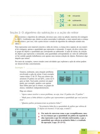1111111111
A
Seção 2: O algoritmo da subtração e a ação de retirar
○ ○ ○ ○ ○ ○ ○ ○ ○ ○ ○ ○ ○ ○ ○ ○ ○ ○ ○ ○ ○ ○ ○ ○ ○ ○ ○ ○ ○ ○ ○
○○○○○○○
Ao iniciarmos o algoritmo da subtração, devemos usar, como na adição, materiais de contagem
e o QVL. Lembramos que, dentre as ações associadas à subtração, a mais natural para a criança
é a de retirar e, por isso, vale a pena iniciar o estudo do algoritmo da subtração usando esta
idéia.
Para representar com material concreto a idéia de retirar, a criança deve separar, de seu materi-
al de contagem, apenas a quantidade que representa o minuendo. A seguir, ela deve retirar des-
te grupo de objetos a quantidade que corresponde ao subtraendo. A ação de retirar, da coleção
de objetos que representa o minuendo, uma quantidade correspondente ao valor do subtraendo
só faz sentido quando trabalhamos com apenas uma mesma coleção de objetos. Retiramos algo
daquilo que temos!
Por meio de exemplos, vamos estudar como atividades que exploram a ação de retirar podem
ser desenvolvidas concretamente.
Exemplo 1 ○ ○ ○ ○ ○ ○ ○ ○ ○ ○ ○ ○ ○ ○ ○ ○ ○ ○ ○ ○ ○ ○
Enuncie, oralmente, uma situação–problema
envolvendo a ação de retirar. Como exemplo
vamos retirar 13 de 25. Peça aos alunos que
arrumem 25 palitos em um QVL, como na fi-
gura ao lado. Você pode construir em papel
pardo, por exemplo, quadros com apenas
duas linhas para que os alunos, ou grupos de
alunos, trabalhem independentemente.
Diga aos alunos:
- “Agora vamos resolver o nosso problema, ou seja, tirar 13 palitos dos 25 palitos”.
- “Mude para a linha debaixo os palitos que representam a quantidade que você precisa
tirar”.
- “Quantos palitos permaneceram na primeira linha?”
- “Na primeira linha fica a quantidade de palitos que sobrou de
25 depois de tirarmos 13 (ou seja, o resto!)”.
Por meio de conversas como a que exemplificamos, mos-
tre às crianças que a quantidade de palitos da segunda li-
nha representa o que foi retirado (subtraendo), e que a
quantidade que sobrou na primeira linha é o resultado
da operação. Logo: 25–13=12.
 