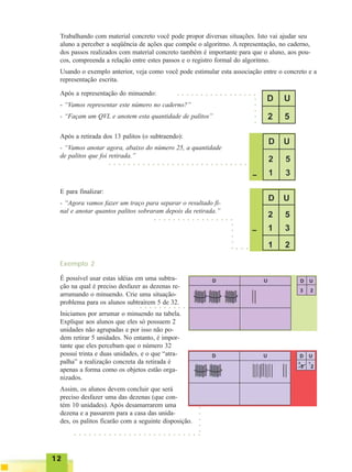 1212121212
É possível usar estas idéias em uma subtra-
ção na qual é preciso desfazer as dezenas re-
arrumando o minuendo. Crie uma situação-
problema para os alunos subtraírem 5 de 32.
Iniciamos por arrumar o minuendo na tabela.
Explique aos alunos que eles só possuem 2
unidades não agrupadas e por isso não po-
dem retirar 5 unidades. No entanto, é impor-
tante que eles percebam que o número 32
possui trinta e duas unidades, e o que “atra-
palha” a realização concreta da retirada é
apenas a forma como os objetos estão orga-
nizados.
Assim, os alunos devem concluir que será
preciso desfazer uma das dezenas (que con-
tém 10 unidades). Após desamarrarem uma
dezena e a passarem para a casa das unida-
des, os palitos ficarão com a seguinte disposição.
Trabalhando com material concreto você pode propor diversas situações. Isto vai ajudar seu
aluno a perceber a seqüência de ações que compõe o algoritmo. A representação, no caderno,
dos passos realizados com material concreto também é importante para que o aluno, aos pou-
cos, compreenda a relação entre estes passos e o registro formal do algoritmo.
Usando o exemplo anterior, veja como você pode estimular esta associação entre o concreto e a
representação escrita.
Após a representação do minuendo:
- “Vamos representar este número no caderno?”
- “Façam um QVL e anotem esta quantidade de palitos”
Após a retirada dos 13 palitos (o subtraendo):
- “Vamos anotar agora, abaixo do número 25, a quantidade
de palitos que foi retirada.”
E para finalizar:
- “Agora vamos fazer um traço para separar o resultado fi-
nal e anotar quantos palitos sobraram depois da retirada.”
○ ○ ○ ○ ○ ○ ○ ○ ○ ○ ○ ○ ○ ○ ○ ○ ○
○○○○○
○ ○ ○ ○ ○ ○ ○ ○ ○ ○ ○ ○ ○ ○ ○ ○ ○ ○ ○ ○ ○ ○ ○ ○ ○ ○ ○ ○ ○
○ ○ ○ ○ ○ ○ ○ ○ ○ ○ ○ ○ ○ ○ ○ ○ ○
○○○○○
○ ○ ○
Exemplo 2
○ ○ ○ ○ ○ ○ ○ ○ ○ ○
○ ○ ○ ○ ○ ○ ○ ○ ○ ○ ○ ○ ○ ○ ○ ○ ○ ○ ○ ○ ○ ○ ○ ○ ○ ○
○○○○○
 