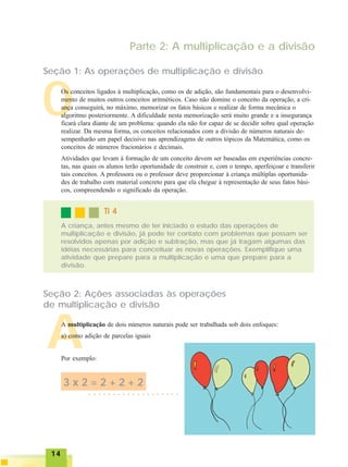 1414141414
Parte 2: A multiplicação e a divisão
Seção 1: As operações de multiplicação e divisão
OOs conceitos ligados à multiplicação, como os de adição, são fundamentais para o desenvolvi-
mento de muitos outros conceitos aritméticos. Caso não domine o conceito da operação, a cri-
ança conseguirá, no máximo, memorizar os fatos básicos e realizar de forma mecânica o
algoritmo posteriormente. A dificuldade nesta memorização será muito grande e a insegurança
ficará clara diante de um problema: quando ela não for capaz de se decidir sobre qual operação
realizar. Da mesma forma, os conceitos relacionados com a divisão de números naturais de-
sempenharão um papel decisivo nas aprendizagens de outros tópicos da Matemática, como os
conceitos de números fracionários e decimais.
Atividades que levam à formação de um conceito devem ser baseadas em experiências concre-
tas, nas quais os alunos terão oportunidade de construir e, com o tempo, aperfeiçoar e transferir
tais conceitos. A professora ou o professor deve proporcionar à criança múltiplas oportunida-
des de trabalho com material concreto para que ela chegue à representação de seus fatos bási-
cos, compreendendo o significado da operação.
A criança, antes mesmo de ter iniciado o estudo das operações de
multiplicação e divisão, já pode ter contato com problemas que possam ser
resolvidos apenas por adição e subtração, mas que já tragam algumas das
idéias necessárias para conceituar as novas operações. Exemplifique uma
atividade que prepare para a multiplicação e uma que prepare para a
divisão.
TI 4TI 4TI 4TI 4TI 4
Seção 2: Ações associadas às operações
de multiplicação e divisão
AA multiplicação de dois números naturais pode ser trabalhada sob dois enfoques:
a) como adição de parcelas iguais
Por exemplo:
○ ○ ○ ○ ○ ○ ○ ○ ○ ○ ○ ○ ○ ○ ○ ○ ○ ○ ○
3 x 2 = 2 + 2 + 2
 