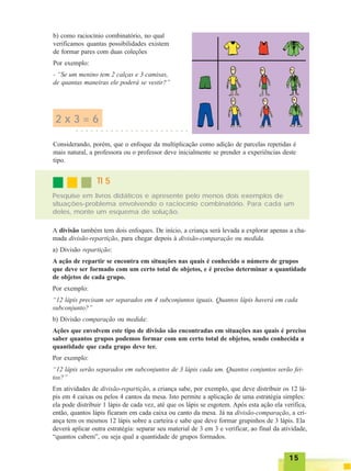 1515151515
b) como raciocínio combinatório, no qual
verificamos quantas possibilidades existem
de formar pares com duas coleções
Por exemplo:
- “Se um menino tem 2 calças e 3 camisas,
de quantas maneiras ele poderá se vestir?”
2 x 3 = 6
○ ○ ○ ○ ○ ○ ○ ○ ○ ○ ○ ○ ○ ○ ○ ○ ○ ○ ○ ○ ○ ○ ○
Considerando, porém, que o enfoque da multiplicação como adição de parcelas repetidas é
mais natural, a professora ou o professor deve inicialmente se prender a experiências deste
tipo.
Pesquise em livros didáticos e apresente pelo menos dois exemplos de
situações-problema envolvendo o raciocínio combinatório. Para cada um
deles, monte um esquema de solução.
TI 5TI 5TI 5TI 5TI 5
A divisão também tem dois enfoques. De início, a criança será levada a explorar apenas a cha-
mada divisão-repartição, para chegar depois à divisão-comparação ou medida.
a) Divisão repartição:
A ação de repartir se encontra em situações nas quais é conhecido o número de grupos
que deve ser formado com um certo total de objetos, e é preciso determinar a quantidade
de objetos de cada grupo.
Por exemplo:
“12 lápis precisam ser separados em 4 subconjuntos iguais. Quantos lápis haverá em cada
subconjunto?”
b) Divisão comparação ou medida:
Ações que envolvem este tipo de divisão são encontradas em situações nas quais é preciso
saber quantos grupos podemos formar com um certo total de objetos, sendo conhecida a
quantidade que cada grupo deve ter.
Por exemplo:
“12 lápis serão separados em subconjuntos de 3 lápis cada um. Quantos conjuntos serão fei-
tos?”
Em atividades de divisão-repartição, a criança sabe, por exemplo, que deve distribuir os 12 lá-
pis em 4 caixas ou pelos 4 cantos da mesa. Isto permite a aplicação de uma estratégia simples:
ela pode distribuir 1 lápis de cada vez, até que os lápis se esgotem. Após esta ação ela verifica,
então, quantos lápis ficaram em cada caixa ou canto da mesa. Já na divisão-comparação, a cri-
ança tem os mesmos 12 lápis sobre a carteira e sabe que deve formar grupinhos de 3 lápis. Ela
deverá aplicar outra estratégia: separar seu material de 3 em 3 e verificar, ao final da atividade,
“quantos cabem”, ou seja qual a quantidade de grupos formados.
 