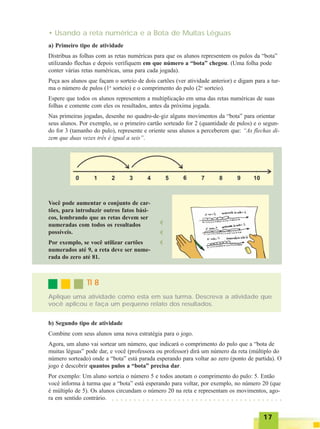 1717171717
• Usando a reta numérica e a Bota de Muitas Léguas
a) Primeiro tipo de atividade
Distribua as folhas com as retas numéricas para que os alunos representem os pulos da “bota”
utilizando flechas e depois verifiquem em que número a “bota” chegou. (Uma folha pode
conter várias retas numéricas, uma para cada jogada).
Peça aos alunos que façam o sorteio de dois cartões (ver atividade anterior) e digam para a tur-
ma o número de pulos (1o
sorteio) e o comprimento do pulo (2o
sorteio).
Espere que todos os alunos representem a multiplicação em uma das retas numéricas de suas
folhas e comente com eles os resultados, antes da próxima jogada.
Nas primeiras jogadas, desenhe no quadro-de-giz alguns movimentos da “bota” para orientar
seus alunos. Por exemplo, se o primeiro cartão sorteado for 2 (quantidade de pulos) e o segun-
do for 3 (tamanho do pulo), represente e oriente seus alunos a perceberem que: “As flechas di-
zem que duas vezes três é igual a seis”.
Você pode aumentar o conjunto de car-
tões, para introduzir outros fatos bási-
cos, lembrando que as retas devem ser
numeradas com todos os resultados
possíveis.
Por exemplo, se você utilizar cartões
numerados até 9, a reta deve ser nume-
rada do zero até 81.
Aplique uma atividade como esta em sua turma. Descreva a atividade que
você aplicou e faça um pequeno relato dos resultados.
TI 8TI 8TI 8TI 8TI 8
b) Segundo tipo de atividade
Combine com seus alunos uma nova estratégia para o jogo.
Agora, um aluno vai sortear um número, que indicará o comprimento do pulo que a “bota de
muitas léguas” pode dar, e você (professora ou professor) dirá um número da reta (múltiplo do
número sorteado) onde a “bota” está parada esperando para voltar ao zero (ponto de partida). O
jogo é descobrir quantos pulos a “bota” precisa dar.
Por exemplo: Um aluno sorteia o número 5 e todos anotam o comprimento do pulo: 5. Então
você informa à turma que a “bota” está esperando para voltar, por exemplo, no número 20 (que
é múltiplo de 5). Os alunos circundam o número 20 na reta e representam os movimentos, ago-
ra em sentido contrário. ○ ○ ○ ○ ○ ○ ○ ○ ○ ○ ○ ○ ○ ○ ○ ○ ○ ○ ○ ○ ○ ○ ○ ○ ○ ○ ○ ○ ○ ○ ○ ○ ○ ○ ○ ○ ○ ○ ○
 