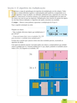 1919191919
Seção 4: O algoritmo da multiplicação
D
Dividiremos a etapa de aprendizagem do algoritmo da multiplicação em três estágios. Traba-
lhar com os alunos diferentes registros e representações pode ajudá-los a compreender as re-
gras do algoritmo. Como na adição e na subtração, enfatizamos que o algoritmo (às vezes cha-
mado de “conta em pé”) só precisa começar a ser utilizado para multiplicações nas quais um
dos fatores tem mais do que um algarismo. Multiplicações entre números de apenas um algaris-
mo são fatos básicos (tabuada) e o algoritmo não ajuda a encontrar seu resultado.
1° estágio – Observe como podemos representar a multiplicação de 36 por 4.
Faça a seguinte arrumação na conta:
○ ○ ○ ○ ○ ○ ○ ○ ○ ○ ○ ○ ○ ○ ○ ○
Pergunte aos alunos:
- “Que resultado obtivemos depois que multiplicamos 4
por (30+6)?”
- “O que precisamos fazer com os resultados 24 e 120
para encontrar o resultado desta multiplicação?”
O aluno deve concluir que é preciso somar estes dois resultados parciais, recorrendo ao
algoritmo da adição.
Com apoio de material concreto você pode ajudar seus alunos a compreenderem que multipli-
camos 6 unidades por 4 e 3 dezenas também por 4 e que, depois, juntando os resultados encon-
trados (120 e 24) chegamos ao resultado, 144.
36
36 x 4
○○○○○○○○○○○○○○○○○○○○○○○○○○○○○○○○○○○○○○○○○○○○
○ ○ ○ ○ ○ ○ ○ ○ ○
 