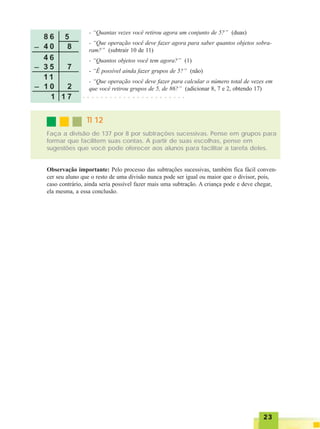 2323232323
- “Quantas vezes você retirou agora um conjunto de 5?” (duas)
- “Que operação você deve fazer agora para saber quantos objetos sobra-
ram?” (subtrair 10 de 11)
- “Quantos objetos você tem agora?” (1)
- “É possível ainda fazer grupos de 5?” (não)
- “Que operação você deve fazer para calcular o número total de vezes em
que você retirou grupos de 5, de 86?” (adicionar 8, 7 e 2, obtendo 17)
○ ○ ○ ○ ○ ○ ○ ○ ○ ○ ○ ○ ○ ○ ○ ○ ○ ○ ○ ○ ○ ○ ○
Faça a divisão de 137 por 8 por subtrações sucessivas. Pense em grupos para
formar que facilitem suas contas. A partir de suas escolhas, pense em
sugestões que você pode oferecer aos alunos para facilitar a tarefa deles.
TI 12TI 12TI 12TI 12TI 12
Observação importante: Pelo processo das subtrações sucessivas, também fica fácil conven-
cer seu aluno que o resto de uma divisão nunca pode ser igual ou maior que o divisor, pois,
caso contrário, ainda seria possível fazer mais uma subtração. A criança pode e deve chegar,
ela mesma, a essa conclusão.
 