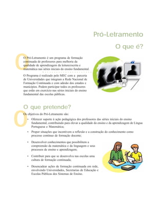 O
Pró-Letramento
OO Pró-Letramento é um programa de formação
continuada de professores para melhoria da
qualidade de aprendizagem da leitura/escrita e
matemática nas séries iniciais do ensino fundamental.
O Programa é realizado pelo MEC com a parceria
de Universidades que integram a Rede Nacional de
Formação Continuada e com adesão dos estados e
municípios. Podem participar todos os professores
que estão em exercício nas séries iniciais do ensino
fundamental das escolas públicas.
O que pretende?
Os objetivos do Pró-Letramento são:
• Oferecer suporte à ação pedagógica dos professores das séries iniciais do ensino
fundamental, contribuindo para elevar a qualidade do ensino e da aprendizagem de Língua
Portuguesa e Matemática;
• Propor situações que incentivem a reflexão e a construção do conhecimento como
processo contínuo de formação docente;
• Desenvolver conhecimentos que possibilitem a
compreensão da matemática e da linguagem e seus
processos de ensino e aprendizagem;
• Contribuir para que se desenvolva nas escolas uma
cultura de formação continuada;
• Desencadear ações de formação continuada em rede,
envolvendo Universidades, Secretarias de Educação e
Escolas Públicas dos Sistemas de Ensino.
O que é?
○ ○ ○ ○ ○ ○ ○ ○ ○ ○ ○ ○ ○ ○ ○ ○ ○ ○ ○ ○ ○ ○ ○
○○
 