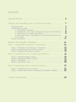 Sumário
Apresentação ..........................................................................
Roteiro de trabalho para o terceiro encontro.......................
Roteiro de trabalho individual ................................................
Parte 1: Explorando localização e orientação .....................................
Parte 2: Trabalhando com as figuras geométricas...............................
Parte 3: Preparando para o estudo de frações ....................................
Obras consultadas...................................................................
Seção 1: Atividades de localização e orientação
Seção 2: Representações por meio de vistas
Seção 3: Mudança de direção: ângulos
..........................................
..................................................
..........................................................
Seção 1: Explorando figuras planas
Seção 2: Reflexão de figuras: simetria
Seção 3: Paralelismo
Seção 4: Geometria e Arte
..................................................................
..............................................................
...........................................................................................
..................................................................................
6
7
12
12
12
13
14
15
15
17
19
20
21
Seção 1: Trabalhando com o Tangran
Seção 2: Saberes geométricos nas práticas do trabalho cotidiano
..............................................................
..............
21
22
24
Pensando juntos
Trabalhando em grupo
1. Construindo a maquete
2. Trabalhando com a representação do espaço de convivência
3. Classificação de sólidos geométricos
4. Texto para leitura: A importância do estudo da Geometria nos
anos iniciais
Nossas conclusões
.....................................................................................................
..........................................................................................
...........................................................................
......
..................................................
...................................................................................................
................................................................................................
7
7
7
8
9
9
11
 