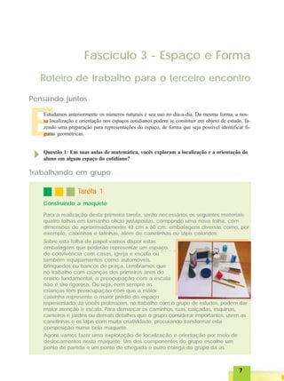 77777
Sobre esta folha de papel vamos dispor estas
embalagens que poderão representar um espaço
de convivência com casas, igreja e escola ou
também equipamentos como automóveis,
brinquedos ou bancos de praça. Lembramos que
no trabalho com crianças dos primeiros anos do
ensino fundamental, a preocupação com a escala
não é tão rigorosa. Ou seja, nem sempre as
crianças têm preocupação com que a maior
caixinha represente o maior prédio do espaço
representado. Já vocês professores, no trabalho com o grupo de estudos, podem dar
maior atenção à escala. Para demarcar os caminhos, ruas, calçadas, esquinas,
canteiros e jardins ou demais detalhes que o grupo considerar importantes, usem as
canetinhas e os lápis com muita criatividade, procurando transformar esta
composição numa bela maquete.
Agora vamos fazer uma exploração de localização e orientação por meio de
deslocamentos nesta maquete. Um dos componentes do grupo escolhe um
ponto de partida e um ponto de chegada e outro colega do grupo dá as
E
Fascículo 3 - Espaço e Forma
Roteiro de trabalho para o terceiro encontro
Pensando juntos
Estudamos anteriormente os números naturais e seu uso no dia-a-dia. Da mesma forma, a nos-
sa localização e orientação nos espaços cotidianos podem se constituir em objeto de estudo, fa-
zendo uma preparação para representações do espaço, de forma que seja possível identificar fi-
guras geométricas.
Questão 1: Em suas aulas de matemática, vocês exploram a localização e a orientação do
aluno em algum espaço do cotidiano?
Construindo a maquete
TTTTTarefa 1arefa 1arefa 1arefa 1arefa 1
Trabalhando em grupo
Para a realização desta primeira tarefa, serão necessários os seguintes materiais:
quatro folhas em tamanho ofício justapostas, compondo uma nova folha, com
dimensões de aproximadamente 42 cm x 60 cm; embalagens diversas como, por
exemplo, caixinhas e latinhas, além de canetinhas ou lápis coloridos.
○ ○ ○ ○ ○ ○
 