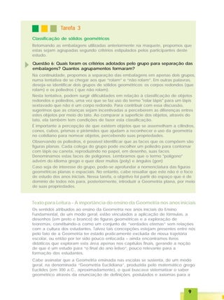 99999
Classificação de sólidos geométricos
TTTTTarefa 3arefa 3arefa 3arefa 3arefa 3
Retomando as embalagens utilizadas anteriormente na maquete, propomos que
estas sejam agrupadas segundo critérios estipulados pelos participantes deste
estudo.
Questão 6: Quais foram os critérios adotados pelo grupo para separação das
embalagens? Quantos agrupamentos formaram?
Na continuidade, propomos a separação das embalagens em apenas dois grupos,
numa tentativa de se chegar aos que “rolam” e “não rolam”. Em outras palavras,
deseja-se identificar dois grupos de sólidos geométricos: os corpos redondos (que
rolam) e os poliedros ( que não rolam).
Nesta tentativa, podem surgir dificuldades em relação à classificação de objetos
redondos e poliedros, uma vez que se faz uso do termo "rolar lápis" para um lápis
sextavado que não é um corpo redondo. Para contribuir com essa discussão,
sugerimos que as crianças sejam incentivadas a perceberem as diferenças entres
estes objetos por meio do tato. Ao comparar a superfície dos objetos, através do
tato, ela também tem condições de fazer esta classificação.
É importante a percepção de que existem objetos que se assemelham a cilindros,
cones, cubos, prismas e pirâmides que ajudam a reconhecer o uso da geometria
no cotidiano para nomear objetos, percebendo suas propriedades.
Observando os poliedros, é possível identificar que as faces que os compõem são
figuras planas. Cada colega do grupo pode escolher um poliedro para contornar
com lápis ou caneta, reproduzindo no papel, em desenho, suas faces.
Denominamos estas faces de polígonos. Lembramos que o termo "polígono"
advém do idioma grego e quer dizer muitos (poly) e ângulos (gon)
Caso seja de interesse do grupo, pode-se aprofundar a nomenclatura das figuras
geométricas planas e espaciais. No entanto, cabe ressaltar que este não é o foco
de estudo dos anos iniciais. Nessa tarefa, o objetivo foi partir do espaço que é de
domínio de todos nós para, posteriormente, introduzir a Geometria plana, por meio
de suas propriedades.
Texto para Leitura - A importância do ensino da Geometria nos anos iniciais
Os sentidos atribuídos ao ensino da Geometria nos anos iniciais do Ensino
Fundamental, de um modo geral, estão vinculados a aplicação de fórmulas, a
desenhos (em preto e branco) de figuras geométricas e a exploração de
teoremas, constituindo-a como um conjunto de “verdades eternas” sem relações
com a cultura dos estudantes. Talvez tais concepções estejam presentes entre nós
pelo fato de a Geometria ter estado praticamente excluída de nossa trajetória
escolar, ou então por ter sido pouco enfocada – ainda encontramos livros
didáticos que exploram esta área apenas nos capítulos finais, gerando a noção
de que é um estudo para “o final do ano letivo”, pouco relevante para a
formação dos estudantes.
Cabe assinalar que a Geometria ensinada nas escolas se sustenta, de um modo
geral, na denominada “Geometria Euclidiana”, produzida pelo matemático grego
Euclides (em 300 a.C., aproximadamente), o qual buscava sistematizar o saber
geométrico através da enunciação de definições, postulados e axiomas para a
 
