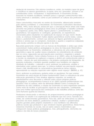 1010101010
dedução de teoremas. Este sistema constitui-se, então, no modelo capaz de gerar
e classificar os saberes geométricos, os quais, uma vez “provados”, passam a ser
considerados como “verdadeiros” e inquestionáveis. A Geometria escolar,
baseada no modelo euclidiano, também passa a agregar conhecimentos tidos
como universais e absolutos, como se pré-existissem às culturas dos professores e
estudantes.
Outra característica marcante no ensino da Geometria, influenciada também
pelo sistema euclidiano, é a linearidade. Os Parâmetros Curriculares Nacionais
(BRASIL, 1997), nesta direção, destacam que a concepção linear ainda está muito
presente nas práticas pedagógicas desta área ao privilegiar o trabalho centrado
na seqüência: ponto, reta, linhas, figuras planas e, posteriormente, os sólidos
geométricos. Tal seqüência se contrapõe, geralmente, às experiências
vivenciadas pelos estudantes na exploração do espaço em que vivem. Desde
cedo, as crianças manipulam muitos objetos geométricos (como bolas, caixas,
latas) e, posteriormente, centram sua atenção às figuras geométricas planas,
vértices e arestas que os compõem, mostrando o quanto a seqüência estipulada
pela escola caminha na direção oposta à da vida.
Buscando justamente romper com as marcas da linearidade e aridez que ainda
caracterizam muitas práticas pedagógicas na área da Educação Matemática,
principalmente na Geometria, enfatizamos a relevância de uma educação
geométrica capaz de auxiliar nossos estudantes no entendimento do ambiente
que os cerca, aguçando sua percepção para examinar e organizar o próprio
espaço que habitam. Como enfatiza Fonseca et al. (2001), antes de freqüentarem
a escola, os estudantes já exploram o espaço e detêm um conhecimento sobre o
mesmo – através de suas brincadeiras e da própria construção de brinquedos, de
passeios realizados e também quando auxiliam seus familiares em alguma
atividade de trabalho – cabendo a você, professor ou professora, ampliar e
sistematizar estes saberes para que “a criança melhore sua percepção espacial,
visual e tátil, identificando as características geométricas desse espaço,
apreendendo as relações espaciais entre objetos nesse espaço” (IBIDEM, p. 47).
Você, professor ou professora, poderia então se questionar: Por que ensinar
Geometria nos anos iniciais do Ensino Fundamental? Qual é a relevância de uma
educação geométrica? Para sinalizar algumas respostas, no sentido de
aprofundarmos uma discussão e reflexão sobre nossas próprias práticas
pedagógicas, acompanhamos Fonseca et al. (2001) quando problematizam tais
questões. Para as autoras, além da dimensão utilitária como a resolução de
problemas da vida cotidiana, o estudo da Geometria se torna importante também
como meio de facilitar as percepções espaciais dos estudantes, contribuindo
para uma melhor apreciação das construções e dos trabalhos artísticos, tanto dos
seres humanos quanto da natureza.
Finalizamos destacando a relevância de proporcionarmos práticas pedagógicas
centradas no estudo e na exploração do ambiente que nos cerca, fazendo uso,
então, de conhecimentos geométricos. Para isto, além de enfocarmos os saberes
presentes nos livros didáticos, poderemos enfatizar, analisar e problematizar
aqueles gerados pelos próprios estudantes e seus familiares nas diferentes
práticas sociais que produzem e que envolvem noções geométricas. Desta forma,
estaremos inserindo na escola, não só outros saberes matemáticos que
enriquecem nossas práticas pedagógicas, mas, principalmente, elementos da
cultura e da vida de nossos estudantes.
 