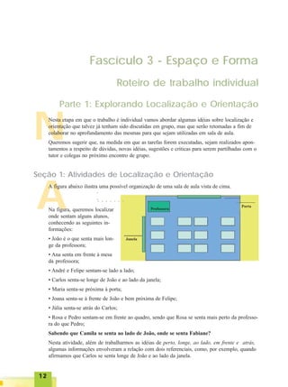 1212121212
A
N
Fascículo 3 - Espaço e Forma
Roteiro de trabalho individual
Parte 1: Explorando Localização e Orientação
Nesta etapa em que o trabalho é individual vamos abordar algumas idéias sobre localização e
orientação que talvez já tenham sido discutidas em grupo, mas que serão retomadas a fim de
colaborar no aprofundamento das mesmas para que sejam utilizadas em sala de aula.
Queremos sugerir que, na medida em que as tarefas forem executadas, sejam realizados apon-
tamentos a respeito de dúvidas, novas idéias, sugestões e críticas para serem partilhadas com o
tutor e colegas no próximo encontro de grupo.
Seção 1: Atividades de Localização e Orientação
A figura abaixo ilustra uma possível organização de uma sala de aula vista de cima.
Professora
Porta
Janela
○ ○ ○ ○ ○ ○ ○
○○
Na figura, queremos localizar
onde sentam alguns alunos,
conhecendo as seguintes in-
formações:
• João é o que senta mais lon-
ge da professora;
• Ana senta em frente à mesa
da professora;
• André e Felipe sentam-se lado a lado;
• Carlos senta-se longe de João e ao lado da janela;
• Maria senta-se próxima à porta;
• Joana senta-se à frente de João e bem próxima de Felipe;
• Júlia senta-se atrás do Carlos;
• Rosa e Pedro sentam-se em frente ao quadro, sendo que Rosa se senta mais perto da professo-
ra do que Pedro;
Sabendo que Camila se senta ao lado de João, onde se senta Fabiane?
Nesta atividade, além de trabalharmos as idéias de perto, longe, ao lado, em frente e atrás,
algumas informações envolveram a relação com dois referenciais, como, por exemplo, quando
afirmamos que Carlos se senta longe de João e ao lado da janela.
 