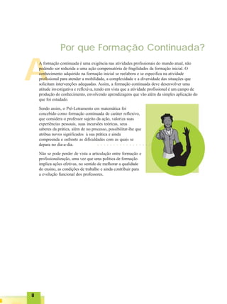 88888
○ ○ ○ ○ ○ ○ ○ ○ ○ ○ ○ ○ ○ ○ ○ ○ ○ ○ ○ ○ ○ ○
Por que Formação Continuada?
A
A formação continuada é uma exigência nas atividades profissionais do mundo atual, não
podendo ser reduzida a uma ação compensatória de fragilidades da formação inicial. O
conhecimento adquirido na formação inicial se reelabora e se especifica na atividade
profissional para atender a mobilidade, a complexidade e a diversidade das situações que
solicitam intervenções adequadas. Assim, a formação continuada deve desenvolver uma
atitude investigativa e reflexiva, tendo em vista que a atividade profissional é um campo de
produção do conhecimento, envolvendo aprendizagens que vão além da simples aplicação do
que foi estudado.
Sendo assim, o Pró-Letramento em matemática foi
concebido como formação continuada de caráter reflexivo,
que considera o professor sujeito da ação, valoriza suas
experiências pessoais, suas incursões teóricas, seus
saberes da prática, além de no processo, possibilitar-lhe que
atribua novos significados à sua prática e ainda
compreenda e enfrente as dificuldades com as quais se
depara no dia-a-dia.
Não se pode perder de vista a articulação entre formação e
profissionalização, uma vez que uma política de formação
implica ações efetivas, no sentido de melhorar a qualidade
do ensino, as condições de trabalho e ainda contribuir para
a evolução funcional dos professores.
 