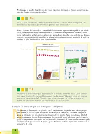 1414141414
N
TI 3TI 3TI 3TI 3TI 3
Que outras atividades podem ser realizadas com este mesmo objetivo de
diferenciar as figuras geométricas planas das espaciais?
Com o objetivo de desenvolver a capacidade de interpretar representações gráficas e a habili-
dade para representá-las de diversas maneiras, conservando sua proporção, sugerimos uma
nova exploração a ser feita com os alunos, em que cada um desenhe a sua vista da sala de aula.
A seguir, apresentamos dois desenhos da sala de aula realizados por dois alunos de 2ª série e a
tarefa nº 4 para problematizar estas representações.
○ ○ ○ ○ ○ ○ ○ ○ ○ ○
○○○○○
Aluno 1 Aluno 2
TI 4TI 4TI 4TI 4TI 4
Observe os desenhos que representam a mesma sala de aula. Qual parece
ser o ponto de referência utilizado por cada aluno? No que você se baseou
para dar esta resposta? Discuta com seus colegas, no próximo encontro,
sobre as diferentes formas de representar a sala de aula.
Seção 3: Mudança de direção - ângulos
Na exploração da maquete, na primeira tarefa, exploramos a importância da orientação para
movimentação e localização. Ao realizar deslocamentos, dobrando à direita ou à esquerda,
pode-se introduzir um importante conceito geométrico: ângulo. Neste caso, ângulo é tratado
como mudança de direção. Esta mudança de direção, tendo como referência o próprio corpo,
pode ser expressa em meia volta, um terço de volta, um quarto de volta. A volta completa pode
ser representada por um disco de papel e, por dobraduras, podemos representar a meia volta e
um quarto de volta.
Nesta etapa do estudo, fazendo uso das vistas, é possível distinguir as figuras geométricas pla-
nas das figuras geométricas espaciais.
 