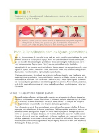 1515151515
TI 5TI 5TI 5TI 5TI 5
Confeccione o disco de papel, dobrando-o em quatro, oito ou doze partes,
conforme a figura a seguir:
Após a confecção do disco, realize e represente a seguinte trajetória:
dois passos à frente, um quarto de giro à esquerda, três passos à
frente, um terço de giro à direita e dois passos para frente.
V
Parte 2: Trabalhando com as figuras geométricas
Você já criou um espaço de convivência que pode ser usado em diferentes atividades, das quais
podemos enfatizar a localização no espaço. Nesta atividade utilizamos diversas embalagens,
que são modelos de representações geométricas. Estas representações tridimensionais envol-
vem, na sua estrutura, figuras planas (faces) que, na continuidade, serão abordadas.
Na confecção da sua maquete, surgiram inúmeras formas geométricas agregando relações entre
superfície, espaço, linhas, contornos e cores, entre outras. Todos estes elementos são possibili-
dades para o reconhecimento e representações destas figuras.
É fazendo, construindo e inventando que criaremos melhores situações para visualizar e reco-
nhecer as formas geométricas. Uma possibilidade é promover atividades em que os alunos – de
maneira lúdica, prazerosa, crítica e criativa – tenham acesso à arte e sejam capazes de identifi-
car o uso das figuras geométricas em diferentes produções artísticas. Nesse sentido, propomos,
neste texto, alguns elementos que servem de mediação para fazer, construir, pensar e criar em
Geometria.
Seção 1: Explorando figuras planas
A
As manifestações culturais e artísticas estão presentes em artesanatos, tecelagens, tapeçarias,
esculturas, construções e objetos do cotidiano. A influência indígena sobre esse tipo de produ-
ção se manifesta de forma marcante na confecção desses objetos. As criações dos indígenas
são freqüentemente ornamentadas com desenhos de figuras geométricas.
É na cultura dos povos de diversas regiões do nosso país que buscaremos trabalhar de forma
prazerosa, o reconhecimento de figuras geométricas. Padrões repetidos ocorrem na natureza ou
podem ser criados pelas pessoas. Alguns são feitos como decoração ou estampas de tecidos,
outros são usados na confecção de cestos, por exemplo. Em muitos casos tais padrões caracte-
rizam-se pelo uso de simetrias, paralelismos e polígonos regulares, entre outros conceitos geo-
métricos importantes nesse estudo. A seguir está um exemplo da utilização de formas geomé-
tricas em cestos confeccionados por índios Wayana-Apalay do estado do Pará com desenho de
Atãta (lagarto de duas cabeças). ○ ○ ○ ○ ○ ○
 