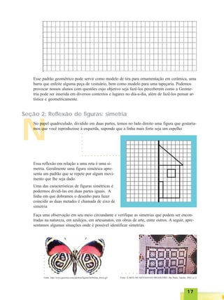 1717171717
N
Esse padrão geométrico pode servir como modelo de tira para ornamentação em cerâmica, uma
barra que enfeite alguma peça de vestuário, bem como modelo para uma tapeçaria. Podemos
provocar nossos alunos com questões cujo objetivo seja fazê-los perceberem como a Geome-
tria pode ser inserida em diversos contextos e lugares no dia-a-dia, além de fazê-los pensar ar-
tística e geometricamente.
Seção 2: Reflexão de figuras: simetria
No papel quadriculado, dividido em duas partes, temos no lado direito uma figura que gostaría-
mos que você reproduzisse à esquerda, supondo que a linha mais forte seja um espelho
Essa reflexão em relação a uma reta é uma si-
metria. Geralmente uma figura simétrica apre-
senta um padrão que se repete por algum movi-
mento que lhe seja dado.
Uma das características de figuras simétricas é
podermos dividi-las em duas partes iguais. A
linha em que dobramos o desenho para fazer
coincidir as duas metades é chamada de eixo de
simetria
○ ○ ○ ○ ○ ○ ○ ○ ○ ○ ○ ○ ○ ○
○○○○○○
Faça uma observação em seu meio circundante e verifique as simetrias que podem ser encon-
tradas na natureza, em azulejos, em artesanatos, em obras de arte, entre outros. A seguir, apre-
sentamos algumas situações onde é possível identificar simetrias.
Fonte: http://www.geocities.com/jateston/figuras/borboleta_inicio.gif Fonte: A ARTE DO ARTESANATO BRASILEIRO. São Paulo: Talento, 2002. p.23
○○○○○○○
○ ○ ○ ○ ○
 
