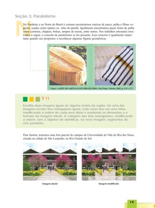 1919191919
Seção 3: Paralelismo
N
No Nordeste e no Norte do Brasil é comum encontrarmos esteiras de junco, palha e fibras ve-
getais, usadas como tapetes ou telas de parede. Igualmente encontramos peças feitas de palha
como cestarias, chapéus, bolsas, tampos de mesas, entre outras. Nos trabalhos artesanais mos-
trados a seguir, o conceito de paralelismo se faz presente. Esse conceito é igualmente impor-
tante quando nos propomos a reconhecer algumas figuras geométricas.
TI 11TI 11TI 11TI 11TI 11
Escolha duas imagens iguais de alguma revista da região. De uma das
imagens recorte tiras retangulares iguais. Cole essas tiras em uma folha,
modificando a ordem de cada uma delas e mantendo as dimensões e o
formato da imagem inicial. A colagem das tiras retangulares, modificando
a ordem, tem o objetivo de identificar, na nova imagem, segmentos de
reta paralelos.
○○○○○○○○○○○○○○
○ ○ ○ ○ ○ ○ ○
Para ilustrar, trazemos uma foto parcial do campus da Universidade do Vale do Rio dos Sinos,
situada na cidade de São Leopoldo, no Rio Grande do Sul.
Imagem inicial Imagem modificada
 