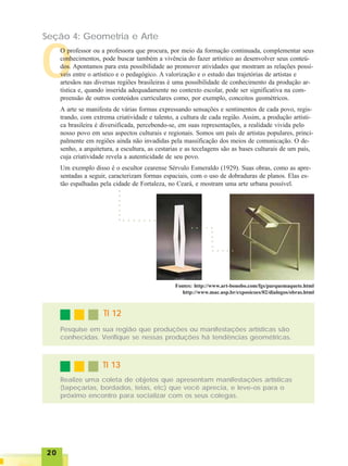 2020202020
Seção 4: Geometria e Arte
O
O professor ou a professora que procura, por meio da formação continuada, complementar seus
conhecimentos, pode buscar também a vivência do fazer artístico ao desenvolver seus conteú-
dos. Apontamos para esta possibilidade ao promover atividades que mostram as relações possí-
veis entre o artístico e o pedagógico. A valorização e o estudo das trajetórias de artistas e
artesãos nas diversas regiões brasileiras é uma possibilidade de conhecimento da produção ar-
tística e, quando inserida adequadamente no contexto escolar, pode ser significativa na com-
preensão de outros conteúdos curriculares como, por exemplo, conceitos geométricos.
A arte se manifesta de várias formas expressando sensações e sentimentos de cada povo, regis-
trando, com extrema criatividade e talento, a cultura de cada região. Assim, a produção artísti-
ca brasileira é diversificada, percebendo-se, em suas representações, a realidade vivida pelo
nosso povo em seus aspectos culturais e regionais. Somos um país de artistas populares, princi-
palmente em regiões ainda não invadidas pela massificação dos meios de comunicação. O de-
senho, a arquitetura, a escultura, as cestarias e as tecelagens são as bases culturais de um país,
cuja criatividade revela a autenticidade de seu povo.
Um exemplo disso é o escultor cearense Sérvulo Esmeraldo (1929). Suas obras, como as apre-
sentadas a seguir, caracterizam formas espaciais, com o uso de dobraduras de planos. Elas es-
tão espalhadas pela cidade de Fortaleza, no Ceará, e mostram uma arte urbana possível.
○ ○ ○ ○ ○ ○ ○
○○○○○○○
○ ○ ○ ○ ○
○ ○ ○ ○ ○
○○○○
Fontes: http://www.art-bonobo.com/fgs/parquemaquete.html
http://www.mac.usp.br/exposicoes/02/dialogos/obras.html
TI 12TI 12TI 12TI 12TI 12
Pesquise em sua região que produções ou manifestações artísticas são
conhecidas. Verifique se nessas produções há tendências geométricas.
TI 13TI 13TI 13TI 13TI 13
Realize uma coleta de objetos que apresentam manifestações artísticas
(tapeçarias, bordados, telas, etc) que você aprecia, e leve-os para o
próximo encontro para socializar com os seus colegas.
 