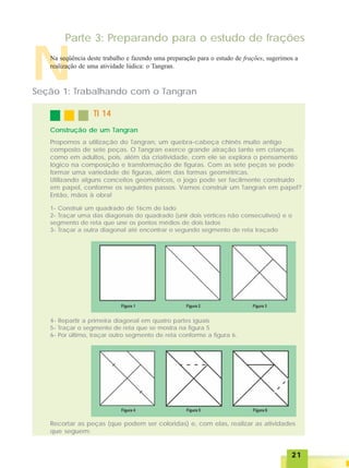 2121212121
Parte 3: Preparando para o estudo de frações
TI 14TI 14TI 14TI 14TI 14
Construção de um Tangran
NNa seqüência deste trabalho e fazendo uma preparação para o estudo de frações, sugerimos a
realização de uma atividade lúdica: o Tangran.
Seção 1: Trabalhando com o Tangran
Propomos a utilização do Tangran, um quebra-cabeça chinês muito antigo
composto de sete peças. O Tangran exerce grande atração tanto em crianças
como em adultos, pois, além da criatividade, com ele se explora o pensamento
lógico na composição e transformação de figuras. Com as sete peças se pode
formar uma variedade de figuras, além das formas geométricas.
Utilizando alguns conceitos geométricos, o jogo pode ser facilmente construído
em papel, conforme os seguintes passos. Vamos construir um Tangran em papel?
Então, mãos à obra!
1- Construir um quadrado de 16cm de lado
2- Traçar uma das diagonais do quadrado (unir dois vértices não consecutivos) e o
segmento de reta que une os pontos médios de dois lados
3- Traçar a outra diagonal até encontrar o segundo segmento de reta traçado
4- Repartir a primeira diagonal em quatro partes iguais
5- Traçar o segmento de reta que se mostra na figura 5
6- Por último, traçar outro segmento de reta conforme a figura 6.
Recortar as peças (que podem ser coloridas) e, com elas, realizar as atividades
que seguem:
 