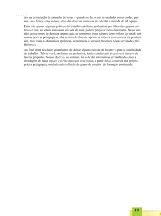 2323232323
dos na delimitação de extensão de terras – quando se faz o uso de unidades como cordas, pas-
sos, vara, braça, entre outros, além das diversas maneiras de calcular a medida de tal espaço.
Estas são apenas algumas práticas do trabalho cotidiano produzidas por diferentes grupos cul-
turais e que, ao serem analisadas em sala de aula, podem propiciar belas discussões. Nesse sen-
tido, gostaríamos de destacar apenas que, ao tomarmos estes saberes como objeto de estudo em
nossas práticas pedagógicas, não se trata de discutir apenas os saberes matemáticos ali produzi-
dos, mas todas as dimensões (políticas, econômicas e sociais) presentes nessas atividades pro-
fissionais.
Ao final deste fascículo gostaríamos de deixar alguma palavra de incentivo para a continuidade
do trabalho. Talvez você, professor ou professora, tenha considerado excessivo o número de
tarefas propostas. Nosso objetivo, no entanto, foi o de dar alternativas diversificadas para a
abordagem do tema espaço e forma para que você possa, a partir delas, construir sua própria
prática pedagógica, mediada pela reflexão do grupo de estudos de formação continuada.
○ ○ ○ ○ ○
 