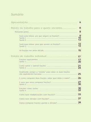 Sumário
Apresentação.........................................................................
Roteiro de trabalho para o quarto encontro.......................
Roteiro de trabalho individual.............................................
Pensando juntos
Texto para leitura: por que surgem as frações?
Tarefa 1
Tarefa 2
Texto para leitura: para que servem as frações?
Tarefa 3
As frações nas séries iniciais
...................................................................................................
.......................................
............................................................................................................
............................................................................................................
....................................
.........................................................................................................
.......................................................................
Frações equivalentes
Tarefa 1
Como somar e subtrair frações
Tarefa 2
Finalmente: porque a “receita” para saber se duas frações
são equivalentes funciona
E como comparar duas frações, saber qual delas é maior?
E para que serve comparar frações?
Tarefa 3
Frações como razões
Tarefa 4
Como fazer multiplicações com frações?
Como fazer divisões com frações?
Como comparar frações usando a divisão?
..................................................................................
............................................................................................................
.................................................................
...........................................................................................................
........................................................................
..............
.......................................................
...........................................................................................................
............................................................................
........................................................................................................
..............................................
...........................................................
...........................................
6
8
8
8
10
13
13
13
15
17
17
20
21
24
25
26
27
30
30
32
33
37
39
 