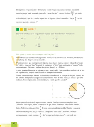 1010101010
V
TTTTTarefa 1arefa 1arefa 1arefa 1arefa 1
Escreva a leitura das seguintes frações, das duas formas indicadas:
Um pouco mais sobre o que são frações?
Voltando ao que querem dizer as palavras numerador e denominador, podemos perceber uma
semelhança das frações com as medidas.
Quando dizemos que o comprimento de uma mesa é dois metros, estamos indicando o “quan-
to” (dois) e o de que “tipo” (metro). Se mudarmos o “tipo” para centímetro, o “quanto” teria
que mudar para 200 para a medida ficar certa, já que 2 m = 200 cm.
Assim, uma das formas de se entender o que é uma fração, é que elas são o resultado de se me-
dir alguma coisa, usando como referência uma parte da unidade.
Vamos ver um exemplo. Muitos livros didáticos introduzem as crianças às frações, usando bo-
los e tortas. Imaginemos que pessoas comeram uma parte da torta abaixo, e restou o que está
indicado. Como representar, com um número, o tanto que foi comido?
○ ○ ○ ○ ○ ○ ○ ○ ○ ○ ○ ○ ○ ○
○○○○○○○○○○○
1
3
2
5
a)
b)
5
13
23
100
c)
d)
12
7
53
1000
e)
f)
 