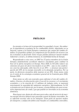 Prólogo


    La energía es la base de la prosperidad, la seguridad y la paz. Sin embar-
go, la dependencia económica de los combustibles fósiles, importados en su
mayoría, expone a la Unión Europea a amenazas que surgen del cambio cli-
mático, la geopolítica global y la competencia por las fuentes de recursos con
las economías en desarrollo. Estos riesgos pueden amenazar nuestro modelo
industrial y social y, en última instancia, la estabilidad misma de Europa.
    Respondiendo a estos retos, en 2007 los 27 países miembros de la Unión
Europea unánimemente acordaron objetivos vinculantes para cambiar la
base de la oferta energética en Europa. Para 2020, la UE debe reducir sus
emisiones de gases de efecto invernadero en un 20% —una vez las condicio-
nes sean las adecuadas, debe hacerlo en un 30%— y alcanzar una partici-
pación del 20% de la energía renovable en la demanda energética. Por su
parte, la eficiencia energética debe mejorar en un 20%. Estas metas están
en el centro de la estrategia económica general de la Comisión para 2020,
Europa 2020.
    Estas metas no sólo son esenciales para enfrentar el reto del cambio cli-
mático. Gracias a la disociación entre el uso de los recursos y el crecimiento
económico, y a la creación de 1,5 millones de trabajos extra, se mejorará
notoriamente la seguridad del suministro energético. Adicionalmente, la UE
se fortalecerá con el ahorro de, por lo menos, sesenta billones de euros en me-
nores importaciones de crudo y gas que podrán ser invertidos en la economía
doméstica.
    Para lograr esto, dentro de sólo unos pocos años, más de un tercio de nues-
tra energía eléctrica deberá estar generada a partir de fuentes renovables. No
es suficiente recortar sólo en los márgenes. Gran parte de nuestros medios
de transporte y calefacción deben estar basados en combustibles renovables.
 