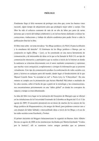 1


                                      PRÓLOGO




Finalmente llego el feliz momento de prologar esta obra que, como los buenos vinos
necesitó, algún tiempo de añejamiento para que produjera mejor sabor y cuerpo. Éste
libro ha sido el esfuerzo constante de más de un año de labor por parte de varias
personas que a través del trabajo colaborativo y en red nos hemos dedicado a realizar las
correcciones, traducciones y trabajo de edición académica para poder llevar a cabo la
publicación final de la obra.

El libro trata sobre un tema novedoso “los Blogs jurídicos y la Web 2.0 para la difusión
y la enseñanza del derecho”. El fenómeno de los Blogs jurídicos o blawgs, por su
conjunción en inglés (Blog + Law), se ha constituido en una nueva herramienta de
comunicación y de intercambio de ideas en lo que se ha llamado la Web 2.0, un tipo de
comunicación interactiva y participativa que se realiza a través de la Internet en donde
la audiencia se relaciona directamente con el autor mediante comentarios y opiniones
que muchas veces enriquecen, complementan o corrigen la información que se presenta
virtualmente. Este tipo de comunicación produce la conformación de redes sociales con
pares y lectores en cualquier parte del mundo, dando lugar al fortalecimiento de lo que
Manuel Castells llama “la sociedad en red” o Pierre Lévy la “Cibercultura”. De esta
manera se cumple con la premonición que hiciera Marshall McLuham a mediados de
los años sesenta, sobre el hecho de que a partir de la tecnología y las comunicaciones,
nos encontraríamos próximamente en una “aldea global” en donde los conceptos de
espacio y tiempo se irían difuminando.

La idea del libro tuvo lugar en la realización del Encuentro de Blawgers que se efectuó
en las instalaciones de la Universidad Externado de Colombia en Bogotá del 12 al 15 de
agosto de 2009. El encuentro presencial era un deseo de muchos de los autores de los
blogs jurídicos de Hispanoamérica y de amigos de Brasil, para podernos conocer cara a
cara después de haber hablado e intercambiado ideas a través de los Blogs y el uso de
las redes sociales como Facebook y Twitter.

El primer encuentro de bloggers latinoamericano lo organizó en Buenos Aires Alberto
Bovino en agosto de 2008 en las instalaciones facilitadas por Martín Gershanik “Unidos
por la Justicia”, allí se reunieron varios amigos porteños que se juntaron
 