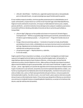 — ¡Altoahí ¡ Identifícate — Vociferóuno,cogiendolaparte trasera de su lanzaplateada
perosindescubrirlaaún, era ajenoal peligroque aquel hombre podríasuponer.
El mar malditoempezóatemblar,mientrasaquellosprotectoresde laciudaddebatíanconel
sujeto amenazante,unpocomásal sur a orillasnotan lejosdel lugar,desembarcabaDhemos,
llegóconmucha antelaciónaloprevisto,el trueque se había dadode manera justa y rápida,
parecía satisfecho ,se tomó lamolestiainclusode bajarcomocualquierciudadanoyacercarse a
la zonadel conflictoendonde yaalteradosel tonode voziba enaumentoyperturbabasu
tranquilidad.
— ¿Ocurre algo? ¿Algoque no han podidosolucionarenmi ausencia?¿A tantollegasu
incompetencia?— Refirióasusguardiasalgomolestoperosonriente,aseverandoconla
miradala superioridadque poseía. — ¿Túquiéneres? — Preguntómirandoestavezal
monje.
— Vengoa liberarnosde éstascadenas — Contestósinlevantarlamirada,desafiándolo
acercándose al muro viridio,señalándoloconunamanomientraslaotra la metía dentro
del traje .Rápidamente loshombresde Dhemosalertaronde esoasujefe perotrasuna
señal de éste se detuvieronenel acto.
— ¿A qué quieresjugar? — Replicóaltanero y soberbio.
— A vivirde verdad…
Cogióy apretóel frasco creyendoensutrabajo, ensus añosde investigaciónyentodoloque
supusoel arriesgadohechode haberse atrevidoadesafiaral gobernador de Quetzalha,la
seguridadque oponíaempezóahacertitubeara Dhemos, entoncesaquel monjellenóde
esperanzasusactosy lanzóel objetoenel aire , daba vueltasyel líquidorojoempezóaproducir
algunareaccióndebidoalos giros que presentaba,conla otra mano finalmente loagarró, cerró
losojos , pensó algorápidoy encuestiónde segundosestiróel brazoparalanzarel objetocontra
la gran murallaconla cual colisionó,de prontounaenorme explosióndejóatónitosatodos ,una
fuerte luzrojadespertóaloshabitantesdel cinturónde Quetzalha,iluminóel reinocomonunca
antesse había visto,como un flashrojizopenetrantecortoperointenso,inclusose pudooírel
temorplasmadoengritos, fue sólounsusto, una cruel ilusión,pocoa pocose atenuóyse pudo
divisarel acero viridiototalmente intacto.El leve temorque despertóenDhemosse convirtióen
una sonrisayla miradadel monje se resquebrajabade impotencia,sucuerponolomantuvomás
de pie y cayó de rodillasante tal asombro.
 
