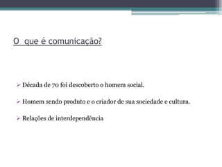 O que é comunicação?
 Década de 70 foi descoberto o homem social.
 Homem sendo produto e o criador de sua sociedade e cultura.
 Relações de interdependência
 