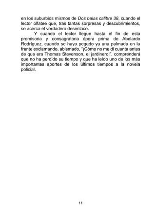 11
en los suburbios mismos de Dos balas calibre 38, cuando el
lector olfatee que, tras tantas sorpresas y descubrimientos,
se acerca el verdadero desenlace.
Y cuando el lector llegue hasta el fin de esta
promisoria y consagratoria ópera prima de Abelardo
Rodríguez, cuando se haya pegado ya una palmada en la
frente exclamando, abismado, “¡Cómo no me di cuenta antes
de que era Thomas Stevenson, el jardinero!”, comprenderá
que no ha perdido su tiempo y que ha leído uno de los más
importantes aportes de los últimos tiempos a la novela
policial.
 