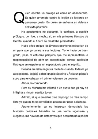 3
uien escribe un prólogo es como un abanderado.
Es quien arremete contra la legión de lectores en
generoso gesto. Es quien se enfrenta en defensa
del texto posterior.
No acostumbro no obstante, lo confieso, a escribir
prólogos. Lo hice, y mucho, sí, en mis primeros tiempos de
literato, cuando el futuro se mostraba prometedor.
Hubo años en que los jóvenes escritores requerían de
mí para que yo guiara a sus lectores. Yo lo hacía de buen
grado, pese al esfuerzo psíquico que me representaba la
responsabilidad de abrir un espectáculo, porque cualquier
libro que se respete es un espectáculo para el espíritu.
Pesaba en mí la negativa recibida cuando, todavía yo
adolescente, solicité a don Ignacio Sobrino y Ávila un párrafo
suyo para encabezar mi primer volumen de poemas.
Ahora, lo comprendo.
Pero su rechazo me lastimó a un punto que yo hoy no
infligiría a ningún escritor joven.
Admito, sí, que en estos días dispongo de más tiempo
libre ya que mi tarea novelística parece ser poco solicitada.
Aparentemente, ya no interesan demasiado las
historias policiales basadas en una trama ingeniosa y
elegante, las novelas de detectives que deslumbran al lector
Q
 