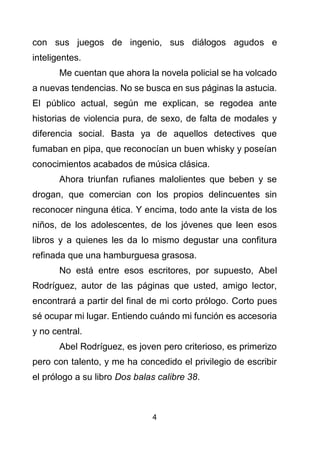 4
con sus juegos de ingenio, sus diálogos agudos e
inteligentes.
Me cuentan que ahora la novela policial se ha volcado
a nuevas tendencias. No se busca en sus páginas la astucia.
El público actual, según me explican, se regodea ante
historias de violencia pura, de sexo, de falta de modales y
diferencia social. Basta ya de aquellos detectives que
fumaban en pipa, que reconocían un buen whisky y poseían
conocimientos acabados de música clásica.
Ahora triunfan rufianes malolientes que beben y se
drogan, que comercian con los propios delincuentes sin
reconocer ninguna ética. Y encima, todo ante la vista de los
niños, de los adolescentes, de los jóvenes que leen esos
libros y a quienes les da lo mismo degustar una confitura
refinada que una hamburguesa grasosa.
No está entre esos escritores, por supuesto, Abel
Rodríguez, autor de las páginas que usted, amigo lector,
encontrará a partir del final de mi corto prólogo. Corto pues
sé ocupar mi lugar. Entiendo cuándo mi función es accesoria
y no central.
Abel Rodríguez, es joven pero criterioso, es primerizo
pero con talento, y me ha concedido el privilegio de escribir
el prólogo a su libro Dos balas calibre 38.
 