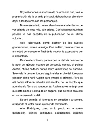 5
Soy así apenas un maestro de ceremonias que, tras la
presentación de la estrella principal, deberá hacer silencio y
dejar a los lectores con los personajes.
No me excederé, no me abandonaré a la tentación de
ver editado un texto mío, aun exiguo. Convengamos que han
pasado ya dos décadas de la publicación de mi último
volumen.
Abel Rodríguez, como escritor de las nuevas
generaciones, recrea la intriga. Con su libro, en uno crece la
ansiedad por conocer el final de la novela, la expectativa por
el desenlace.
Desde el comienzo, parece que la historia cuenta con
lo peor del género, cuando su personaje central, el policía
Auchin, afirma no tener dudas sobre la identidad del asesino.
Sólo vale la pena entonces seguir el desarrollo del libro para
conocer cómo hará Auchin para atrapar al criminal. Pero es
allí donde aflora la rebeldía del escritor, de un escritor que
abomina de fórmulas vendedoras: Auchin advierte de pronto
que está siendo víctima de un engaño, que se halla envuelto
en un enrevesado ardid.
De ahí en más, el libro gana en emoción y suspenso,
atrapando al lector en un crescendo formidable.
Abel Rodríguez, como es lo propio en la nueva
generación, plantea conjeturas, deducciones, escenas
 