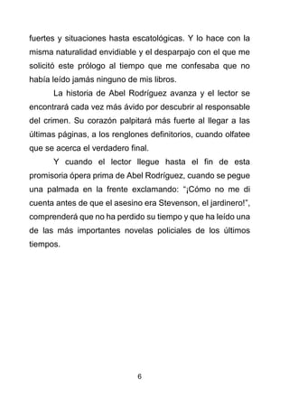 6
fuertes y situaciones hasta escatológicas. Y lo hace con la
misma naturalidad envidiable y el desparpajo con el que me
solicitó este prólogo al tiempo que me confesaba que no
había leído jamás ninguno de mis libros.
La historia de Abel Rodríguez avanza y el lector se
encontrará cada vez más ávido por descubrir al responsable
del crimen. Su corazón palpitará más fuerte al llegar a las
últimas páginas, a los renglones definitorios, cuando olfatee
que se acerca el verdadero final.
Y cuando el lector llegue hasta el fin de esta
promisoria ópera prima de Abel Rodríguez, cuando se pegue
una palmada en la frente exclamando: “¡Cómo no me di
cuenta antes de que el asesino era Stevenson, el jardinero!”,
comprenderá que no ha perdido su tiempo y que ha leído una
de las más importantes novelas policiales de los últimos
tiempos.
 
