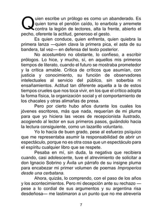 7
uien escribe un prólogo es como un abanderado. Es
quien toma el pendón caído, lo enarbola y arremete
contra la legión de lectores, alta la frente, abierto el
pecho, oferente la actitud, generoso el gesto.
Es quien conduce, quien enfrenta, quien quiebra la
primera lanza —quien clava la primera pica, el asta de su
bandera, tal vez— en defensa del texto posterior.
No acostumbro no obstante, lo confieso, a escribir
prólogos. Lo hice, y mucho, sí, en aquellos mis primeros
tiempos de literato, cuando el futuro se mostraba prometedor
y la crítica amable. Crítica de críticos que asumían, con
justicia y conocimiento, su función de observadores
intelectuales al servicio del público, sin soberbia ni
ensañamientos. Actitud tan diferente aquella a la de estos
tiempos crueles que nos toca vivir, en los que el crítico adopta
la forma física, la organización social y el comportamiento de
los chacales y otras alimañas de presa.
Pero por cierto hubo años durante los cuales los
jóvenes escritores, más que nada, requerían de mi pluma
para que yo hiciera las veces de recepcionista ilustrado,
acogiendo al lector en sus primeros pasos, guiándolo hacia
la lectura consiguiente, como un lazarillo voluntario.
Yo lo hacía de buen grado, pese al esfuerzo psíquico
que me representaba asumir la responsabilidad de abrir un
espectáculo, porque no es otra cosa que un espectáculo para
el espíritu cualquier libro que se respete.
Pesaba en mí, sin duda, la negativa que recibiera
cuando, casi adolescente, tuve el atrevimiento de solicitar a
don Ignacio Sobrino y Ávila un párrafo de su insigne pluma
para encabezar mi primer volumen de poemas Improperios
desde una cerbatana.
Ahora, quizás, lo comprendo, con el paso de los años
y los acontecimientos. Pero mi decepción ante su rechazo —
pese a lo cordial de sus argumentos y su argentina risa
desdeñosa— me lastimaron a un punto que no me atrevería
Q
 