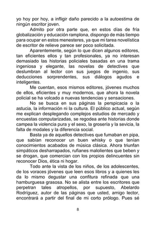 8
yo hoy por hoy, a infligir daño parecido a la autoestima de
ningún escritor joven.
Admito por otra parte que, en estos días de fría
globalización y educación ramplona, dispongo de más tiempo
para ocupar en estos menesteres, ya que mi tarea novelística
de escritor de relieve parece ser poco solicitada.
Aparentemente, según lo que dicen algunos editores,
tan eficientes ellos y tan profesionales, ya no interesan
demasiado las historias policiales basadas en una trama
ingeniosa y elegante, las novelas de detectives que
deslumbran al lector con sus juegos de ingenio, sus
deducciones sorprendentes, sus diálogos agudos e
inteligentes.
Me cuentan, esos mismos editores, jóvenes muchos
de ellos, eficientes y muy modernos, que ahora la novela
policial se ha volcado a nuevas tendencias y sensaciones.
No se busca en sus páginas la perspicacia o la
astucia, la información ni la cultura. El público actual, según
me explican desplegando complejos estudios de mercado y
encuestas computarizadas, se regodea ante historias donde
campea la violencia pura y el sexo, la grosería y la sevicia, la
falta de modales y la diferencia social.
Basta ya de aquellos detectives que fumaban en pipa,
que sabían reconocer un buen whisky o que tenían
conocimientos acabados de música clásica. Ahora triunfan
simpáticos desharrapados, rufianes malolientes que beben y
se drogan, que comercian con los propios delincuentes sin
reconocer Dios, ética ni hogar.
Todo ante la vista de los niños, de los adolescentes,
de los voraces jóvenes que leen esos libros y a quienes les
da lo mismo degustar una confitura refinada que una
hamburguesa grasosa. No se alista entre los escritores que
perpetran tales atropellos, por supuesto, Abelardo
Rodríguez, autor de las páginas que usted, amigo lector,
encontrará a partir del final de mi corto prólogo. Pues sé
 