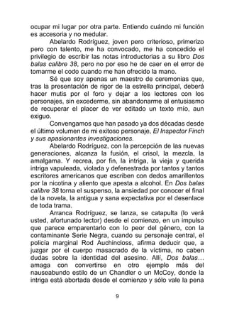 9
ocupar mi lugar por otra parte. Entiendo cuándo mi función
es accesoria y no medular.
Abelardo Rodríguez, joven pero criterioso, primerizo
pero con talento, me ha convocado, me ha concedido el
privilegio de escribir las notas introductorias a su libro Dos
balas calibre 38, pero no por eso he de caer en el error de
tomarme el codo cuando me han ofrecido la mano.
Sé que soy apenas un maestro de ceremonias que,
tras la presentación de rigor de la estrella principal, deberá
hacer mutis por el foro y dejar a los lectores con los
personajes, sin excederme, sin abandonarme al entusiasmo
de recuperar el placer de ver editado un texto mío, aun
exiguo.
Convengamos que han pasado ya dos décadas desde
el último volumen de mi exitoso personaje, El Inspector Finch
y sus apasionantes investigaciones.
Abelardo Rodríguez, con la percepción de las nuevas
generaciones, alcanza la fusión, el crisol, la mezcla, la
amalgama. Y recrea, por fin, la intriga, la vieja y querida
intriga vapuleada, violada y defenestrada por tantos y tantos
escritores americanos que escriben con dedos amarillentos
por la nicotina y aliento que apesta a alcohol. En Dos balas
calibre 38 torna el suspenso, la ansiedad por conocer el final
de la novela, la antigua y sana expectativa por el desenlace
de toda trama.
Arranca Rodríguez, se lanza, se catapulta (lo verá
usted, afortunado lector) desde el comienzo, en un impulso
que parece emparentarlo con lo peor del género, con la
contaminante Serie Negra, cuando su personaje central, el
policía marginal Rod Auchincloss, afirma deducir que, a
juzgar por el cuerpo masacrado de la víctima, no caben
dudas sobre la identidad del asesino. Allí, Dos balas…
amaga con convertirse en otro ejemplo más del
nauseabundo estilo de un Chandler o un McCoy, donde la
intriga está abortada desde el comienzo y sólo vale la pena
 